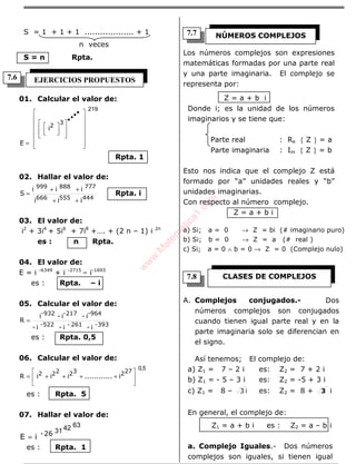 ÁLGEBRA
S = 1 + 1 + 1 ................... + 1
n veces
S = n Rpta.
01. Calcular el valor de:
219
3
2
i
E 

























=
••••
Rpta. 1
02. Hallar el valor de:
444555666
777888999
iii
iii
S
++
++
= Rpta. i
03. El valor de:
i2
+ 3i4
+ 5i6
+ 7i8
+…. + (2 n – 1) i 2n
es : n Rpta.
04. El valor de:
E = i -6349
+ i -2715
– i-1693
es : Rpta. – i
05. Calcular el valor de:
393-261-522-
-964-217-932
i-i-i-
i-i-i
R =
es : Rpta. 0,5
06. Calcular el valor de:
5,0
27232222 i............iiiR 





++++=
es : Rpta. 5
07. Hallar el valor de:
63423126-
iE =
es : Rpta. 1
Los números complejos son expresiones
matemáticas formadas por una parte real
y una parte imaginaria. El complejo se
representa por:
Z = a + b i
Donde i; es la unidad de los números
imaginarios y se tiene que:
Parte real : Re { Z } = a
Parte imaginaria : Im { Z } = b
Esto nos indica que el complejo Z está
formado por “a” unidades reales y “b”
unidades imaginarias.
Con respecto al número complejo.
Z = a + b i
a) Si; a = 0 → Z = bi (# imaginario puro)
b) Si; b = 0 → Z = a (# real )
c) Si; a = 0 ∧ b = 0 → Z = 0 (Complejo nulo)
A. Complejos conjugados.- Dos
números complejos son conjugados
cuando tienen igual parte real y en la
parte imaginaria solo se diferencian en
el signo.
Así tenemos; El complejo de:
a) Z1 = 7 – 2 i es: Z2 = 7 + 2 i
b) Z1 = - 5 – 3 i es: Z2 = -5 + 3 i
c) Z1 = 8 – i3 es: Z2 = 8 + 3 i
En general, el complejo de:
Z1 = a + b i es : Z2 = a – b i
a. Complejo Iguales.- Dos números
complejos son iguales, si tienen igual
EJERCICIOS PROPUESTOS
NÚMEROS COMPLEJOS
CLASES DE COMPLEJOS
7.6
7.8
7.7
w
w
w
.M
atem
atica1.com
 