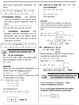 ÁLGEBRA
parte real e igual parte imaginaria. Es
decir:
Z1 = a + b i es igual a Z2 = c + d i
⇔ a = c ∧ b = d
B. Complejos Nulos.- Son aquellos
números complejos que tienen parte
real nula y parte imaginaria nula, es
decir:
Z = a + bi = 0 ⇔ a = 0 ∧ b = 0
C. Complejos opuestos.- Son
aquellos números complejos que se
diferencian solo en los signos, tanto
para la parte real, como para la parte
imaginaria, es decir:
Z1 = a + b i es opuesto a Z2 = c + d i
⇔ a = - c ∧ b = - d
01. Si los complejos:
Z1 = a + 2i y Z2 = (2a – 1) + (3 b + 2) i
Son conjugados. Hallar el valor de
(a2
+ b2
)
Solución
Dado que son complejos conjugados; sus
partes reales son iguales, es decir:
a = 2 a – 1 → a = 1
De otro lado, sus partes imaginarias, solo
se diferencian en el signo:
2 = - (3 b + 2) → 4 = - 3b
∴ b =
3
4
−
reemplazando en :
E = a2
+ b2
→ E = (1)2
+ (
3
4
− )2
∴∴∴∴ E =
9
25
Rpta. D
02. Cuál es el valor de : b c
+ c - b
si
los complejos:
Z1 = ( b – 3) – (c + 2) i
y
Z2 = 6 –( b – 1) i
Son opuestos
Solución:
Como los números complejos son opuestos,
estos se diferencian en el signo, tanto para la
parte real, como para la parte imaginaria, es
decir:
a) b – 3 = - 6 → b = -3
b) – (c + 2) = b – 1 → - c – 2 = - 3 – 1
c = 2
∴∴∴∴ bc
+ c – b
= (-3)2
+ (2)3
= 17
bc
+ c – b
= 17 Rpta.
03. Calcular (a + b), si
a – bi = (2 – 3 i)2
Solución
Desarrollando el segundo miembro de la
igualdad por productos notables.
a – b i = 4 – 12 i + 9 i2
dado que: i2
= -1 ; entonces:
a – bi = -5 - 12 i ⇒
12b
5-a
=
=
∴∴∴∴ (a + b) = - 5 + 12 = 7 Rpta.
Forma Geométrica o Cartesiana.- Todo
número complejo de la forma :
Z = a + bi se puede representan en el plano
cartesiano. Debe tenerse en cuenta que:
Z = a + bi ⇒
b(z)Im
a(z)Re
=
=
EJERCICIOS RESUELTOS
REPRESENTACIÓN GRÁFICA DE
LOS NÚMEROS COMPLEJOS
7.9
7.10
w
w
w
.M
atem
atica1.com
 