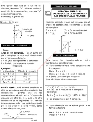 ÁLGEBRA
Esto quiere decir que en el eje de las
abscisas, tenemos: “a” unidades reales y
en el eje de las ordenadas, tenemos “b”
unidades imaginarias.
En efecto; la gráfica de:
Z = a + bi ; es:
Coana
Afijo de un complejo.- Es un punto del
plano complejo, el cual está determinado
por un par ordenado (a, b)
a = Re (z) : nos representa la parte real
b = Im (z) : nos representa la parte
imaginaria
Ejemplos:
# Complejo Afijo del # complejo
Z1 = 3 + 5 i (3; 5)
Z2 = -2 – 2 i (-2; -2)
Z3 = - 6 + 8 i (-6; 8)
Z4 = 7 - 2 i (7; - 2 )
Forma Polar.- Este sistema determina el
afijo de un número complejo mediante dos
coordenadas polares, una de las
coordenadas es el radio vector “r” que es la
distancia del afijo (r, θ) al polo y la otra
coordenada es el argumento “θ”, llamado
también ángulo polar, que está determinado
por el eje polar y el radio vector, como
muestra la gráfica adjunta.
Haciendo coincidir el polo del eje polar con el
origen de coordenadas, obtenemos la gráfica
del complejo.
Z = a + bi (En la forma cartesiana)
Z = r (En la forma polar)
Para hacer las transformaciones entre
coordenadas, consideramos:
I.- Transformación de la forma cartesiana a la
forma polar.
Dato : Z = a + b i
Incog: Z = r θ = r (cos θ + i sen θ)
En el plano Gaussiano por Pitágoras:
Y en el ∆R OAB, observamos que:
r2
= a2
+ b2
→ r = 22
ba +
r = z es el módulo del # complejo
asimismo:
Tg θ =
a
b
→ θ = arc tg
a
b
; -180º≤ θ ≤ 180º
θ : es el argumento del # complejo.
II. Transformación de la forma polar a la
forma cartesiana
Dato : Z = r θ = r cos θ + i sen θ
Incog: Z = a + b iRadio vector
(r, θ) afijo
polo r
Eje polar
RELACIÓN ENTRE LAS
COORDENADAS CARTESIANAS Y
LAS COORDENADAS POLARES
θ
x (Re)
1 a0
b
i
a (a, b) afijo del
complejo
y (Im)
COORDENADAS CARTESIANAS
o
θ
COORDENADAS POLARES
B
Y (Im)
b
r
θ
b
0 a A
X (Re)
PLANO GAUSSIANO
7.11
w
w
w
.M
atem
atica1.com
 