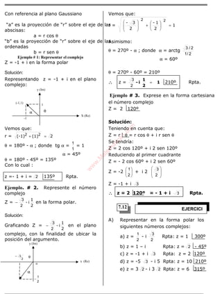ÁLGEBRA
Con referencia al plano Gaussiano
“a” es la proyección de “r” sobre el eje de las
abscisas:
a = r cos θ
“b” es la proyección de “r” sobre el eje de las
ordenadas
b = r sen θ
Ejemplo # 1: Representar el complejo
Z = -1 + i en la forma polar
Solución:
Representando z = -1 + i en el plano
complejo:
Vemos que:
r = 2(1)(-1) 22 =+
θ = 180º - α ; donde tg α =
1
1
= 1
α = 45º
θ = 180º - 45º = 135º
Con lo cual :
z =- 1 + i = 2 135º Rpta.
Ejemplo. # 2. Represente el número
complejo
Z =
2
1
i-
2
3
− en la forma polar.
Solución:
Graficando Z =
2
1
i-
2
3
− en el plano
complejo, con la finalidad de ubicar la
posición del argumento.
Vemos que:
r = 1
2
1-
2
3-
2
=





+







 2
Asimismo:
θ = 270º - α ; donde α = arctg
2/1
2/3
α = 60º
θ = 270º - 60º = 210º
∴∴∴∴ z = 1
2
1
i- =
2
3
210º Rpta.
Ejemplo # 3. Exprese en la forma cartesiana
el número complejo
Z = 2 120º
Solución:
Teniendo en cuenta que:
Z = r θ = r cos θ + i r sen θ
Se tendría:
Z = 2 cos 120º + i 2 sen 120º
Reduciendo al primer cuadrante
Z = - 2 cos 60º + i 2 sen 60º
Z = -2 





2
1
+ i 2 







2
3
Z = -1 + i 3
∴∴∴∴ z = 2 120º = - 1 + i 3 Rpta.
A) Representar en la forma polar los
siguientes números complejos:
a) z =
2
1
- i
2
3
Rpta: z = 1 300º
b) z = 1 – i Rpta: z = 2 - 45º
c) z = -1 + i 3 Rpta: z = 2 120º
d) z = -5 3 - i 5 Rpta: z = 10 210º
e) z = 3 2 - i 3 2 Rpta: z = 6 315º
y (Im)
EJERCICI
OS
α θ
1
X (Re)
-1
(-1,1)
y (Im)
x (Re)
2
1
−
2
3−
o
θ
α
7.12
w
w
w
.M
atem
atica1.com
 