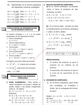 ÁLGEBRA
B) Representar en la forma cartesiana
los siguientes números complejos:
a) z = 10 –60º Rpta. z = 5 – i 5 3
b) z = 6 -135º Rpta. z = -3 2 - i 3 2
c) z = 2 120º Rpta. z = -1 + i 3
d) z= 50 315º Rpta. z = -25 2 -i 25 2
e) z =12 -120º Rpta. z = -6 – i 6 3
El número complejo z = a + bi se puede
representar en las siguientes formas:
1. Forma Cartesiana
Z = a + b i
2. Forma trigonométrica
Z = r cos θ + i r sen θ
3. Forma polar
Z = r θ = r (cos θ + i sen θ)
4. Forma exponencial
Z = r e i θ
= r (cos θ + i sen θ )
5. Forma sintética
Z = r Cis (θ) = r (cos θ + i sen θ )
Considerar que para todas las formas:
r= Zba 22
=+ :módulo del complejo
θ = arc tg
a
b
: Argumento del complejo.
-180º ≤ θ ≤ 180º
1. SUMA ALGEBRAICA.- Para sumar o
restar complejos, se suman o restan las
partes reales y las partes imaginarias
entre sí. En efecto:
Si; Z1 = a + b i y Z2 = c + d i
Entonces:
a) Z1 + Z2 = a + bi + c + d i
Z1 + Z2 = (a + c) + (b + d) i
b) Z1 - Z2 = a + b i – ( c + d i )
Z1 - Z2 = (a – c) + ( b – d ) i
2. MULTIPLICACIÓN DE COMPLEJOS.
a) En la forma cartesiana se procede
como si fuera el producto de dos
binomios; es decir:
Si; Z1 = a + bi y Z2 = c + d i
⇒ Z1 Z2 = (a + b i ) (c + d i )
Z1 Z2 = ( ac – bd ) + ( ad + bc) i
b) En la forma polar; primero se hace
la transformación de la forma cartesiana
a polar; es decir, dados:
i) Z1 = a + b i = r1 θ1 , donde
r1 = ba 22 + ∧ θ1 = arc tg
a
b
ii) Z2 = c + d i = r2 θ2 , donde
r2 = c 22 d+ ∧ θ2 = arc tg
c
d
vemos que :
Z1 Z2 = (r1 θ1 ) (r2 θ2 ) = r1 r2 θ1+ θ2
Observaciones:
1. El módulo del producto es igual al
producto de los módulos de los
factores:
2. El argumento del producto es igual a
la suma de los argumentos de los
factores.
3. DIVISIÓN DE COMPLEJOS.-
a) En la forma cartesiana; para dividir
dos complejos, se multiplica y
divide por la conjugada del divisor.
Es decir:
Dados; Z1 = a + bi y Z2 = c + d i
Se tiene:
22
dc +
++
=











+
+
=
iad)-(bcbd)(ac
di-c
id-c
idc
iba
Z
Z
2
1
OTRAS FORMAS DE REPRESENTACIÓN
DE UN NÚMERO COMPLETO
OPERACIONES CON NÚMEROS
COMPLEJOS
7.14
7.13
w
w
w
.M
atem
atica1.com
 