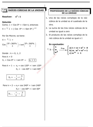 ÁLGEBRA
Resolver: x3
: 1
Solución
Como; 1 = Cos 0º + i Sen θ, entonces
X = 13 = ( Cos 0º + i Sen 0º ) 1/3
Por De Moivre; se tiene:
X = 13 =
Cos
k360º0º
seni
k360º0º





 +
+




 +
33
Donde : k = 0, 1, 2
Para k = 0
X1 = Cos 0º + i sen 0º → x1 = 1
Para k = 1 → x2 = cos 120º + i sen 120º
X2 = - cos 60º + i sen 60º
X2 =
2
3
i+−
2
1
Para k = 2 → x3= cos 240º + i sen 240º
X3= - cos 60º + i sen 60º
X3 =
2
3
i-
2
1
−
1. Una de las raíces complejas de la raíz
cúbica de la unidad es el cuadrado de la
otra.
2. La suma de las tres raíces cúbicas de la
unidad es igual a cero
3. El producto de las raíces compleja de la
raíz cúbica de la unidad es igual a 1
En conclusión:
w
w
1
1
2
=3
RAÍCES CÚBICAS DE LA UNIDAD PROPIEDADES DE LA RAÍCES CÚBICAS
DE LA UNIDAD
Prop. a) 1 + w + w2
= 0
b) w . w2
= w3
= 1
c) w 3k
= 1
7.15
w
w
w
.M
atem
atica1.com
 