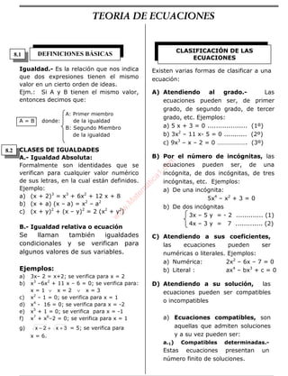 ÁLGEBRA
Igualdad.- Es la relación que nos indica
que dos expresiones tienen el mismo
valor en un cierto orden de ideas.
Ejm.: Si A y B tienen el mismo valor,
entonces decimos que:
A: Primer miembro
A = B donde: de la igualdad
B: Segundo Miembro
de la igualdad
CLASES DE IGUALDADES
A.- Igualdad Absoluta:
Formalmente son identidades que se
verifican para cualquier valor numérico
de sus letras, en la cual están definidos.
Ejemplo:
a) (x + 2)3
= x3
+ 6x2
+ 12 x + 8
b) (x + a) (x – a) = x2
– a2
c) (x + y)2
+ (x – y)2
= 2 (x2
+ y2
)
B.- Igualdad relativa o ecuación
Se llaman también igualdades
condicionales y se verifican para
algunos valores de sus variables.
Ejemplos:
a) 3x– 2 = x+2; se verifica para x = 2
b) x3
–6x2
+ 11 x – 6 = 0; se verifica para:
x = 1 ∨ x = 2 ∨ x = 3
c) x2
– 1 = 0; se verifica para x = 1
d) x4
- 16 = 0; se verifica para x = -2
e) x5
+ 1 = 0; se verifica para x = -1
f) x7
+ x6
–2 = 0; se verifica para x = 1
g) 3x2x ++− = 5; se verifica para
x = 6.
Existen varias formas de clasificar a una
ecuación:
A) Atendiendo al grado.- Las
ecuaciones pueden ser, de primer
grado, de segundo grado, de tercer
grado, etc. Ejemplos:
a) 5 x + 3 = 0 ................... (1º)
b) 3x2
– 11 x- 5 = 0 ........... (2º)
c) 9x3
– x – 2 = 0 ………………. (3º)
B) Por el número de incógnitas, las
ecuaciones pueden ser, de una
incógnita, de dos incógnitas, de tres
incógnitas, etc. Ejemplos:
a) De una incógnita:
5x4
– x2
+ 3 = 0
b) De dos incógnitas
3x – 5 y = - 2 ............. (1)
4x – 3 y = 7 ............. (2)
C) Atendiendo a sus coeficientes,
las ecuaciones pueden ser
numéricas o literales. Ejemplos:
a) Numérica: 2x2
– 6x – 7 = 0
b) Literal : ax4
– bx3
+ c = 0
D) Atendiendo a su solución, las
ecuaciones pueden ser compatibles
o incompatibles
a) Ecuaciones compatibles, son
aquellas que admiten soluciones
y a su vez pueden ser:
a.1) Compatibles determinadas.-
Estas ecuaciones presentan un
número finito de soluciones.
DEFINICIONES BÁSICAS CLASIFICACIÓN DE LAS
ECUACIONES
8.1
8.2
TEORIA DE ECUACIONES
w
w
w
.M
atem
atica1.com
 