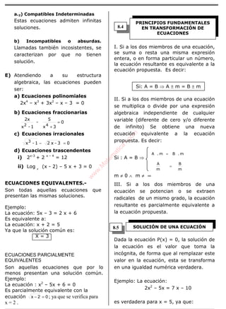 ÁLGEBRA
a.2) Compatibles Indeterminadas
Estas ecuaciones admiten infinitas
soluciones.
b) Incompatibles o absurdas.
Llamadas también incosistentes, se
caracterizan por que no tienen
solución.
E) Atendiendo a su estructura
algebraica, las ecuaciones pueden
ser:
a) Ecuaciones polinomiales
2x4
– x3
+ 3x2
– x – 3 = 0
b) Ecuaciones fraccionarias
0
3x
5
-
1-x
2x
42
=
+
c) Ecuaciones irracionales
03-x21-x3
=−
d) Ecuaciones trascendentes
i) 2x-3
+ 2 x – 4
= 12
ii) Log x
(x - 2) – 5 x + 3 = 0
ECUACIONES EQUIVALENTES.-
Son todas aquellas ecuaciones que
presentan las mismas soluciones.
Ejemplo:
La ecuación: 5x – 3 = 2 x + 6
Es equivalente a:
La ecuación: x + 2 = 5
Ya que la solución común es:
X = 3
ECUACIONES PARCIALMENTE
EQUIVALENTES
Son aquellas ecuaciones que por lo
menos presentan una solución común.
Ejemplo:
La ecuación : x2
– 5x + 6 = 0
Es parcialmente equivalente con la
ecuación 02x =− ; ya que se verifica para
x = 2 .
I. Si a los dos miembros de una ecuación,
se suma o resta una misma expresión
entera, o en forma particular un número,
la ecuación resultante es equivalente a la
ecuación propuesta. Es decir:
Si: A = B ⇒ A ± m = B ± m
II. Si a los dos miembros de una ecuación
se multiplica o divide por una expresión
algebraica independiente de cualquier
variable (diferente de cero y/o diferente
de infinito) Se obtiene una nueva
ecuación equivalente a la ecuación
propuesta. Es decir:
Si : A = B ⇒
m
B
m
A
m.Bm.A
=
=
m ≠ 0 ∧ m ≠ ∞
III. Si a los dos miembros de una
ecuación se potencian o se extraen
radicales de un mismo grado, la ecuación
resultante es parcialmente equivalente a
la ecuación propuesta.
Dada la ecuación P(x) = 0, la solución de
la ecuación es el valor que toma la
incógnita, de forma que al remplazar este
valor en la ecuación, esta se transforma
en una igualdad numérica verdadera.
Ejemplo: La ecuación:
2x2
– 5x = 7 x – 10
es verdadera para x = 5, ya que:
PRINCIPIOS FUNDAMENTALES
EN TRANSFORMACIÓN DE
ECUACIONES
SOLUCIÓN DE UNA ECUACIÓN
8.4
8.5
w
w
w
.M
atem
atica1.com
 