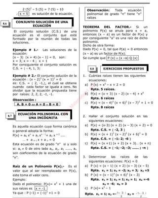 ÁLGEBRA
2 (5)2
– 5 (5) = 7 (5) – 10
∴ x = 5 es solución de la ecuación.
i+1
El conjunto solución (C.S.) de una
ecuación es el conjunto que está
formado por la reunión de todas las
soluciones.
Ejemplo # 1.- Las soluciones de la
ecuación:
(x – 3) (x + 4) (x – 1) = 0, son:
x = 3; x = - 4 ; x = 1
Por consiguiente el conjunto solución es
C.S. = { - 4, 1, 3}
Ejemplo # 2.- El conjunto solución de la
ecuación : (x – 2)3
(x + 1)2
= 0
es: C.S. = { 2, -1,}, el cual se obtiene
cuando cada factor se iguala a cero. No
olvidar que la ecuación propuesta tiene
por raíces: 2, 2, 2, -1, -1.
Observación :
A. B = 0 ⇔⇔⇔⇔ A = 0 ∨∨∨∨ B = 0
Es aquella ecuación cuya forma canónica
o general adopta la forma:
P(x) = a0 xn
+ a1 xn - 1
+ a2 x n-2
....
… + a n-1 x + a n = 0
Esta ecuación es de grado “n” si y solo
si: ao ≠ 0 de otro lado ao, a1, a2 ....., an
son coeficientes de la ecuación de grado
“n”.
Raíz de un Polinomio P(x).- Es el
valor que al ser reemplazado en P(x),
este toma el valor cero.
Ejemplo:
Dado el polinomio: P(x)= x3
+ 1 una de
sus raíces es x = -1
Ya que : P (-1) = (-1)3
+1 = 0
TEOREMA DEL FACTOR.- Si un
polinomio P(x) se anula para x = a,
entonces (x – a) es un factor de P(x) y
por consiguiente “a” es una raíz de dicho
polinomio.
Dicho de otra forma:
Dado P(x) = 0, tal que P(a) = 0 entonces
(x – a) es un factor de P(x).
Se cumple que P (x) ≡ (x –a) Q (x)
1. Cuántas raíces tienen las siguientes
ecuaciones:
a) P (x) = x5
– x + 2 = 0
Rpta. 5 raíces.
b) P(x) = (x + 3) (x – 2) (x – 4) + x6
Rpta. 6 raíces
c) P(x) = (x – 4)3
(x + 6)2
(x – 7)3
+ 1 = 0
Rpta. 8 raíces
2. Hallar el conjunto solución en las
siguientes ecuaciones:
a) P(x) = (x-3) (x + 2) (x – 3) (x + 2) = 0
Rpta. C.S. = {{{{ -2, 3 }}}}
b) P(x) = (x + 1)3
(x – 2)2
(x + 6)3
= 0
Rpta. C.S. = {{{{ -1: 2; -6 }}}}
c) P(x) = (x +1) (x + 2) (x + 3)… (x + n)
Rpta. C.S. = {{{{ -1; -2; -3; ...... ; -n }}}}
3. Determinar las raíces de las
siguientes ecuaciones: P(x) = 0
a) P (x) = (x – 1) (x + 2) (x – 3) (x – 5)
Rpta. x1 = 1; x2 = -2; x3 = 3; x4 =5
b) P (x) = (x – 1)3
(x + 6)2
(x – 3)
Rpta. x1 = 1; x2 = 1; x3 = 1; x4 =-6
x5 = -6; x6 = 3
c) P (x)= x3
– 1
Rpta. x1 = 1; x2 =-
2
i31+
x3 =
2
i31−−
CONJUNTO SOLUCIÓN DE UNA
ECUACIÓN
ECUACIÓN POLINOMIAL CON
UNA INCÓGNITA
Observación: Toda ecuación
polinomial de grado “n” tiene “n”
raíces
EJERCICIOS PROPUESTOS
8.6
8.7
8.8
w
w
w
.M
atem
atica1.com
 