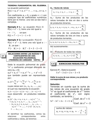 ÁLGEBRA
TEOREMA FUNDAMENTAL DEL ÁLGEBRA.
La ecuación polinomial.
P(x) = ao xn
+ a1 x n-1
+ …. + an-1 x+ an =
0
Con coeficiente ao ≠ 0, y grado n ≥ 1 con
cualquier tipo de coeficientes numéricos
tiene por lo menos una raíz ya sea real o
compleja.
Ejemplo # 1.- La ecuación: P(x)= 0
P(x) = x4
– 1; tiene una raíz igual a:
i = 1− , ya que:
P(i) = i4
– 1 = 1 – 1 = 0
Ejemplo # 2.- La ecuación: P(x)=0
P(x) = x2
– 2; tiene una raíz igual a : -
2 , ya que :
P (- 2 ) = (- 2 )2
- 2 = 2 – 2 = 0
Dada la ecuación polinomial de grado
“n” y coeficiente principal diferente de
cero (ao ≠ 0)
aoxn
+ a1 xn- 1
+ a2 xn –2
+ ... + an
= 0
que también puede ser representada
por:
ao [xn
+
0
1
a
a
xn – 1
+
0
2
a
a
xn – 2
+ ..+
0
n
a
a
]= 0
cuyas raíces son {x1, x2, x3 ………,xn}
el cual nos representa la ecuación
ao (x – x1) (x – x2) (x – x3) .... (x – xn) = 0
cuyo desarrollo en productos notables
es:
ao [xn
– (x1 + x2 + x3 + …. xn) x n – 1
+
+ (x1 x2 + x1 x3 + …… xn – 1 xn) x n – 2
-
- (x1 x2 x3 + x1 x2 x4+ …… xn – 2 x n – 1
xn) x n – 3
+ ...... + (-1)n
(x1 x2 x3
+ …… xn ) ] = 0
Al identificar los coeficientes, vemos las
relaciones correspondientes entre
coeficientes y raíces, así tenemos:
A1.- Suma de raíces
x1 + x2 + x3 + …. + xn = -
oa
a1
A2.- Suma de los productos de las
raíces tomadas de dos en dos o suma
de productos binarios.
x1 x2 + x1 x3 + x1 x4 +….+xn-1 xn = +
oa
a2
A3.- Suma de los productos de las
raíces tomadas de tres en tres o suma
de productos ternarios.
x1 x2 x3+ x1 x2 x4 +….+xn-1 xn = -
o
3
a
a
Así sucesivamente:
An.- Producto de todas las raíces.
x1 x2 x3 …... xn-1 xn = (-1)n
o
n
a
a
Ejercicio #1.- Dada la ecuación
5 x4
– 3 x3 + 2 x – 3 = 0
Hallar la suma de sus raíces y su producto
correspondiente.
Solución:
Teniendo en cuenta que la suma de
las raíces de una ecuación de grado
“n” es igual al coeficiente de xn-1
entre
el coeficiente de xn
, con signo
cambiado; se tendría:
Coef. de x4
= 5
5x4
– 3x3
+ 2x – 3 = 0
Coef. de x3
= -3
suma de raíces:
x1 + x2 + x3 + x4 =
5
3
5
3
=
−
−
RELACIONES ENTRE LAS RAÍCES Y
COEFICIENTES DE UNA
ECUACIÓN POLINOMIAL
(TEOREMA DE CARDANO VIETA)
EJERCICIOS RESUELTOS
8.9
8.10
w
w
w
.M
atem
atica1.com
 