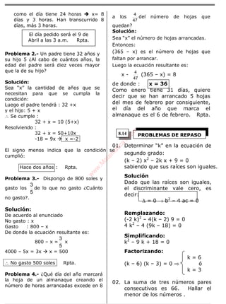ÁLGEBRA
como el día tiene 24 horas x= 8
días y 3 horas. Han transcurrido 8
días, más 3 horas.
Problema 2.- Un padre tiene 32 años y
su hijo 5 ¿Al cabo de cuántos años, la
edad del padre será diez veces mayor
que la de su hijo?
Solución:
Sea “x” la cantidad de años que se
necesitan para que se cumpla la
condición:
Luego el padre tendrá : 32 +x
y el hijo: 5 + x
∴ Se cumple :
32 + x = 10 (5+x)
Resolviendo :
32 + x = 50+10x
-18 = 9x x =-2
El signo menos indica que la condición se
cumplió:
Hace dos años : Rpta.
Problema 3.- Dispongo de 800 soles y
gasto los
5
3
de lo que no gasto ¿Cuánto
no gasto?.
Solución:
De acuerdo al enunciado
No gasto : x
Gasto : 800 – x
De donde la ecuación resultante es:
800 – x =
5
3
x
4000 – 5x = 3x x = 500
∴ No gasto 500 soles Rpta.
Problema 4.- ¿Qué día del año marcará
la hoja de un almanaque creando el
número de horas arrancadas excede en 8
a los
47
4
del número de hojas que
quedan?
Solución:
Sea “x” el número de hojas arrancadas.
Entonces:
(365 – x) es el número de hojas que
faltan por arrancar.
Luego la ecuación resultante es:
x -
47
4
(365 – x) = 8
de donde : x = 36
Como enero tiene 31 días, quiere
decir que se han arrancado 5 hojas
del mes de febrero por consiguiente,
el día del año que marca el
almanaque es el 6 de febrero. Rpta.
01. Determinar “k” en la ecuación de
segundo grado:
(k – 2) x2
– 2k x + 9 = 0
sabiendo que sus raíces son iguales.
Solución
Dado que las raíces son iguales,
el discriminante vale cero, es
decir:
∆ = 0 → b2
– 4 ac = 0
Remplazando:
(-2 k)2
– 4(k – 2) 9 = 0
4 k2
– 4 (9k – 18) = 0
Simplificando:
k2
– 9 k + 18 = 0
Factorizando:
k = 6
(k – 6) (k – 3) = 0 ⇒ ó
k = 3
02. La suma de tres números pares
consecutivos es 66. Hallar el
menor de los números .
El día pedido será el 9 de
Abril a las 3 a.m. Rpta.
PROBLEMAS DE REPASO8.14
w
w
w
.M
atem
atica1.com
 