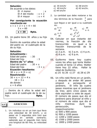 ÁLGEBRA
Solución:
De acuerdo a los datos:
El # menor : x
El # del medio : x + 2
El # mayor : x + 4
Por consiguiente la ecuación
resultante es:
x + x + 2 + x + 4 = 66
3 x = 60
x = 20 Rpta.
03. Un padre tiene 30 años y su hijo
3.
Dentro de cuantos años la edad
del padre es el cuádruple de la
de su hijo.
Solución:
Actualmente :
Edad del padre : 30
Edad del hijo : 3
Dentro de “x” años
Edad del padre : 30 + x
Edad del hijo : 3 + x
Ecuación resultante:
30 + x = 4 (3 + x)
Resolviendo:
30 + x = 12 + 4 x
18 = 3 x
de donde:
x = 6 años
∴∴∴∴ Dentro de 6 años la edad del
padre será el cuádruple de la de su
hijo. Rpta.
1. Un individuo va en un tren que lleva
una velocidad de 30 km/hr. y ve
pasar en 3 segundos otro tren que
marcha en sentido contrario;
sabiendo que el segundo tren tiene
una longitud de 60 mts, su velocidad
es:
a) 35 km/hr b) 38 km/hr
c) 40 km/hr d) 42 km/hr.
e) 44 km/hr
2. La cantidad que debe restarse a los
dos términos de la fracción
b
a
para
que llegue a ser igual a su cuadrado
es:
a)
ab
ab +
b)
ba
ab
+
c)
ba
ab
−
d)
ab
ba −
e)
22
22
ba
ba
+
04. Calcular en que instante del
viernes, la fracción de día
transcurrido es igual a la
fracción transcurrida de la
semana.
a) 2 p.m. b) 3 p.m. c) 4 p.m.
d) 8 p.m. e) 9 p.m.
05. Guillermo tiene hoy cuatro
veces los años que tenía Walter
cuando el tenía 13 años; Walter
tiene hoy 22 años. Hallar la
edad de Guillermo.
a) 25 b) 26 c) 27 d) 28 e) 29
06. Un niño robó flores en un jardín,
y después de andar 80 pasos
empezó a perseguirle el
jardinero. El niño da cuatro
pasos mientras que el jardinero
da tres; pero cinco pasos de
éste equivalen a siete de aquel.
El número de pasos que dio el
jardinero para alcanzar al niño y
el número de estos que dio el
niño mientras duró la
persecución, fueron
respectivamente:
a) 600 y 800 pasos
b) 900 y 1200 pasos
c) 1200 y 1600 pasos
d) 1500 y 2000 pasos
e) 1800 y 2400 pasos
EJERCICIOS8.15
w
w
w
.M
atem
atica1.com
 