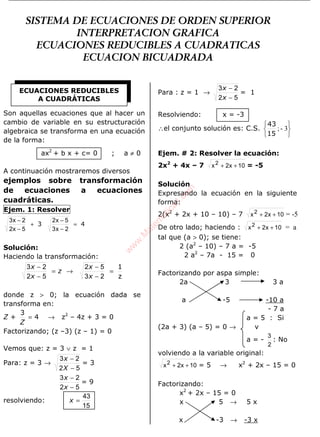 ÁLGEBRA
Son aquellas ecuaciones que al hacer un
cambio de variable en su estructuración
algebraica se transforma en una ecuación
de la forma:
ax2
+ b x + c= 0 ; a ≠ 0
A continuación mostraremos diversos
ejemplos sobre transformación
de ecuaciones a ecuaciones
cuadráticas.
Ejem. 1: Resolver
43 =
−
−
+
−
−
2x3
5x2
5x2
2x3
Solución:
Haciendo la transformación:
z
1
=
−
−
→=
−
−
23
52
52
23
x
x
z
x
x
donde z > 0; la ecuación dada se
transforma en:
Z + 4
3
=
Z
→ z2
– 4z + 3 = 0
Factorizando; (z –3) (z – 1) = 0
Vemos que: z = 3 ∨ z = 1
Para: z = 3 →
52
23
−
−
X
x
= 3
52
23
−
−
x
x
= 9
resolviendo:
15
43
=x
Para : z = 1 →
52
23
−
−
x
x
= 1
Resolviendo: x = -3
∴el conjunto solución es: C.S.






3-;
15
43
Ejem. # 2: Resolver la ecuación:
2x2
+ 4x – 7 10x2x2
++ = -5
Solución
Expresando la ecuación en la siguiente
forma:
2(x2
+ 2x + 10 – 10) – 7 10x2x2
++ = -5
De otro lado; haciendo : 10x2x2
++ = a
tal que (a > 0); se tiene:
2 (a2
– 10) – 7 a = -5
2 a2
– 7a - 15 = 0
Factorizando por aspa simple:
2a 3 3 a
a -5 -10 a
- 7 a
a = 5 : Si
(2a + 3) (a – 5) = 0 → v
a = -
2
3
: No
volviendo a la variable original:
10x2x2
++ = 5 → x2
+ 2x – 15 = 0
Factorizando:
x2
+ 2x – 15 = 0
x 5 → 5 x
x -3 → -3 x
ECUACIONES REDUCIBLES
A CUADRÁTICAS
SISTEMA DE ECUACIONES DE ORDEN SUPERIOR
INTERPRETACION GRAFICA
ECUACIONES REDUCIBLES A CUADRATICAS
ECUACION BICUADRADA
w
w
w
.M
atem
atica1.com
 