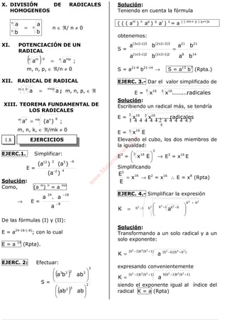 ALGEBRA
X. DIVISIÓN DE RADICALES
HOMOGENEOS
n
n
n
b
a
b
a
= n ∈ ℜ/ n ≠ 0
XI. POTENCIACIÓN DE UN
RADICAL
( ) n mppn m
aa = ;
m, n, p, ∈ ℜ/n ≠ 0
XII. RADICAL DE RADICAL
mnpm n p
aa = ; m, n, p, ∈ ℜ
XIII. TEOREMA FUNDAMENTAL DE
LOS RADICALES
mk Knm n
)a(a = ;
m, n, k, ∈ ℜ/mk ≠ 0
EJERC.1. Simplificar:
E = 42
63212
)a(
)a()a(
−
−
Solución:
Como, (a m
) n
= a mn
→ E = 8
1824
a
a.a
−
−
De las fórmulas (I) y (II):
E = a24-18-(-8)
; con lo cual
E = a 14
(Rpta).
EJERC. 2: Efectuar:
S =
( )
( )
2
32
3
3223
abab
abba












Solución:
Teniendo en cuenta la fórmula
( ( ( am
) n
ap
) q
ar
) s
= a ( ( mn+ p ) q+r)s
obtenemos:
S =
148
2121
2)13x2(2)13x1(
3)32x2(3)12x3(
ba
ba
ba
ba
=
++
++
S = a21-8
b21-14
→ S = a13
b7
(Rpta.)
EJERC. 3.- Dar el valor simplificado de
E =
3 3 1616
radicales........xx
Solución:
Escribiendo un radical más, se tendría
E =
44444 344444 21
E
3 3 1616
radicales........xx
E = 3 16
Ex
Elevando el cubo, los dos miembros de
la igualdad:
E3
= →





3
3 16
Ex E3
= x16
E
Simplificando
16
3
x
E
E
= → E2
= x16
∴ E = x8
(Rpta)
EJERC. 4.- Simplificar la expresión
1b b
bb
1b bb2 3
24
2 3
aK −
+
+ −






=
Solución:
Transformando a un solo radical y a un
solo exponente:
)1b(b)1b( )bb)(bb(
232 243
aK
+− +−
=
expresando convenientemente
)1b(b)1b( )1b(b)1b(b232 222
aK
+− +−
=
siendo el exponente igual al índice del
radical K = a (Rpta)
EJERCICIOS1.8
w
w
w
.M
atem
atica1.com
 