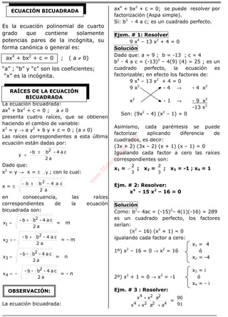 ÁLGEBRA
Es la ecuación polinomial de cuarto
grado que contiene solamente
potencias pares de la incógnita, su
forma canónica o general es:
ax4
+ bx2
+ c = 0 ; ( a ≠ 0)
“a” ; “b” y “c” son los coeficientes;
“x” es la incógnita.
La ecuación bicuadrada:
ax4
+ bx2
+ c = 0 ; a ≠ 0
presenta cuatro raíces, que se obtienen
haciendo el cambio de variable:
x2
= y → a y2
+ b y + c = 0 ; (a ≠ 0)
Las raíces correspondientes a esta última
ecuación están dadas por:
a2
ca4-bb-
y
2
±
=
Dado que:
x2
= y → x = ± y ; con lo cual:
x = ±
a2
ca4-bb 2±−
en consecuencia, las raíces
correspondientes de la ecuación
bicuadrada son:
a2
ca4-bb-
x
2
1
+
= = m
a2
ca4-bb-
-x
2
2
+
= = - m
a2
ca4-b-b-
x
2
3 = = n
a2
ca4-b-b-
-x
2
4 = = - n
La ecuación bicuadrada:
ax4
+ bx2
+ c = 0; se puede resolver por
factorización (Aspa simple).
Si: b2
- 4 a c; es un cuadrado perfecto.
Ejem. # 1: Resolver
9 x4
– 13 x2
+ 4 = 0
Solución
Dado que: a = 9 ; b = -13 ; c = 4
b2
- 4 a c = (-13)2
– 4(9) (4) = 25 ; es un
cuadrado perfecto, la ecuación es
factorizable; en efecto los factores de:
9 x4
– 13 x2
+ 4 = 0
9 x2
- 4 → - 4 x2
x2
- 1 → - 9 x2
-13 x2
Son: (9x2
– 4) (x2
– 1) = 0
Asimismo, cada paréntesis se puede
factorizar aplicando diferencia de
cuadrados, es decir:
(3x + 2) (3x – 2) (x + 1) (x – 1) = 0
Igualando cada factor a cero las raíces
correspondientes son:
x1 =
3
2
− ; x2 =
3
2
; x3 = -1 ; x4 = 1
Ejm. # 2: Resolver:
x4
- 15 x2
– 16 = 0
Solución
Como: b2
– 4ac = (-15)2
– 4(1)(-16) = 289
es un cuadrado perfecto, los factores
serían:
(x2
– 16) (x2
+ 1) = 0
igualando cada factor a cero:
x1 = 4
1º) x2
– 16 = 0 → x2
= 16 ó
x2 = -4
x3 = i
2º) x2
+ 1 = 0 → x2
= -1 ó
x4 = - i
Ejm. # 3 : Resolver:
4224
224
aaxx
axx
++
+
=
91
90
ECUACIÓN BICUADRADA
RAÍCES DE LA ECUACIÓN
BICUADRADA
OBSERVACIÓN:
w
w
w
.M
atem
atica1.com
 