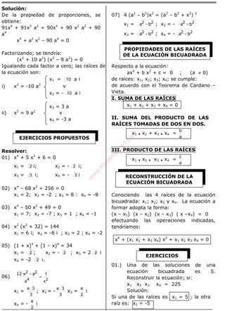 ÁLGEBRA
Solución:
De la propiedad de proporciones, se
obtiene:
91x4
+ 91x2
a2
= 90x4
+ 90 x2
a2
+ 90
a4
x4
+ a2
x2
– 90 a4
= 0
Factorizando; se tendría:
(x2
+ 10 a2
) (x2
– 9 a2
) = 0
Igualando cada factor a cero; las raíces de
la ecuación son:
x1 = 10 a i
i) x2
= -10 a2
v
x2 = - 10 a i
x3 = 3 a
ii) x2
= 9 a2
v
x4 = -3 a
Resolver:
01) x4
+ 5 x2
+ 6 = 0
x1 = 2 i; x2 = - 2 i;
x3 = 3 i; x4 = - 3 i
02) x4
– 68 x2
+ 256 = 0
x1 = 2; x2 = -2 ; x3 = 8 : x4 = -8
03) x4
– 50 x2
+ 49 = 0
x1 = 7; x2 = -7 ; x3 = 1 ; x4 = -1
04) x2
(x2
+ 32) = 144
x1 = 6 i; x2 = -6 i ; x3 = 2 ; x4 = -2
05) (1 + x)4
+ (1 – x)4
= 34
x1 = 2 ; x2 = - 2 ; x3 = 2 2 i
x4 = -2 2 i.
06)
2x
1
=
4
22
a
a-x12
x1 =
3
3a
; x2 = -
3
3a
x3 =
2
a
i
x4 = -
2
a
i
07) 4 (a2
– b2
)x2
= (a2
– b2
+ x2
) 2
x1 = 22
b-a ; x2 = - 22
b-a
x3 = 22
b-a ; x4 = - 22
b-a
Respecto a la ecuación:
ax4
+ b x2
+ c = 0 ; (a ≠ 0)
de raíces: x1, x2; x3; x4; se cumple:
de acuerdo con el Teorema de Cardano –
Vieta.
I. SUMA DE LAS RAÍCES
x1 + x2 + x3 + x4 = 0
II. SUMA DEL PRODUCTO DE LAS
RAÍCES TOMADAS DE DOS EN DOS.
x1 . x2 + x3 . x4 =
a
b
III. PRODUCTO DE LAS RAÍCES
x1 . x2 . x3 . x4 =
a
c
Conociendo las 4 raíces de la ecuación
bicuadrada: x1; x2; x3 y x4. La ecuación a
formar adopta la forma:
(x – x1) (x – x2) (x – x3) ( x –x4) = 0
efectuando las operaciones indicadas,
tendríamos:
x4
+ (x1 x2 + x3 x4) x2
+ x1 x2 x3 x4 = 0
01.) Una de las soluciones de una
ecuación bicuadrada es 5.
Reconstruir la ecuación; si:
x1 x2 x3 x4 = 225
Solución:
Si una de las raíces es x1 = 5 ; la otra
raíz es: x2 = -5
EJERCICIOS PROPUESTOS
PROPIEDADES DE LAS RAÍCES
DE LA ECUACIÓN BICUADRADA
RECONSTRUCCIÓN DE LA
ECUACIÓN BICUADRADA
EJERCICIOS
w
w
w
.M
atem
atica1.com
 