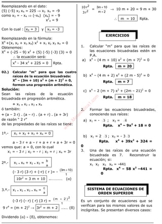 ÁLGEBRA
Reemplazando en el dato:
(5) (-5) x3 x4 = 225 → x3 x4 = -9
como x3 = - x4 ⇒ (-x4) (x4) = - 9
x2
4 = 9
Con lo cual : x4 = 3 y x3 = -3
Reemplazando en la fórmula:
X4
+(x1 x2 + x3 x4) x2
+ x1 x2 x3 x4 = 0
Obtenemos:
X4
+ (-25 – 9) x2
+ (5) (-5) (-3) (3) = 0
∴ la ecuación será:
x4
- 34 x2
+ 225 = 0 Rpta.
02.) Calcular “m” para que las cuatro
raíces de la ecuación bicuadrada:
X4
– (3m + 10) x2
+ (m + 2)2
= 0,
formen una progresión aritmética.
Solución:
Sean las raíces de la ecuación
bicuadrada en progresión aritmética.
÷÷÷÷ x1 . x2 . x3 . x4
ó también:
÷÷÷÷ (a – 3 r) . (a – r) . (a + r) . (a + 3r)
de razón “ 2 r”
de las propiedades de las raíces se tiene:
1º.- x1 + x2 + x3 + x4 = 0
a – 3 r + a – r + a + r + a + 3r = 0
vemos que: a = 0, con lo cual
x1 = - 3 r ; x2 = - r ; x3 = r ; x4 = 3r
2º.- x1 . x4 + x2 . x3 =
a
b
(- 3 r) (3 r) + (-r) ( r )= -
1
)10m3( +
10r2
= 3 m + 10 ..………… (α)
3.º.- x1 . x2 . x3 . x4 =
a
c
(-3 r) (- r) ( r) (3 r) =
1
)2m( 2
+
9 r4
= (m + 2)2
→ 3r2
= m + 2 ….… (ß)
Dividendo (α) ÷ (ß), obtenemos:
2
2
r3
r10
=
2m
10m3
+
+
→ 10 m + 20 = 9 m + 30
∴ m = 10 Rpta.
1. Calcular “m” para que las raíces de
las ecuaciones bicuadradas estén en
P.A.
a) x4
– (4 m + 10) x2
+ (m + 7)2
= 0
Rpta. m = 20
b) x4
– (4 m + 2) x2
+ (2 m - 5)2
= 0
Rpta. m = 7
c) x4
– 2 (m + 7) x2
+ (2m – 21)2
= 0
Rpta. m = 18
2. Formar las ecuaciones bicuadradas,
conociendo sus raíces:
a) x1 = - 3 ; x3 = 6
Rpta. x4
– 9x2
+ 18 = 0
b) x1 = 2 3 ; x3 = - 3 3
Rpta. x4
+ 39x2
+ 324 =
0
3. Una de las raíces de una ecuación
bicuadrada es 7. Reconstruir la
ecuación; si:
x1 x2 x3 x4 = -441
Rpta. x4
– 58 x2
–441 =
0
Es un conjunto de ecuaciones que se
verifican para los mismos valores de sus
incógnitas. Se presentan diversos casos:
EJERCICIOS
SISTEMA DE ECUACIONES DE
ORDEN SUPERIOR
w
w
w
.M
atem
atica1.com
 