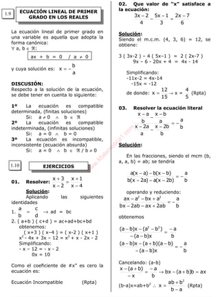 ALGEBRA
La ecuación lineal de primer grado en
una variable es aquella que adopta la
forma canónica:
∀ a, b ∈ ℜ:
ax + b = 0 / a ≠ 0
y cuya solución es:
a
b
x −=
DISCUSIÓN:
Respecto a la solución de la ecuación,
se debe tener en cuenta lo siguiente:
1º La ecuación es compatible
determinada, (finitas soluciones)
Si: a ≠ 0 ∧ b ∈ ℜ
2º La ecuación es compatible
indeterminada, (infinitas soluciones)
Si: a = 0 ∧ b = 0
3º La ecuación es incompatible,
inconsistente (ecuación absurda)
Si: a = 0 ∧ b ∈ ℜ / b ≠ 0
01. Resolver:
4x
1x
2x
3x
−
+
=
−
+
Solución:
Aplicando las siguientes
identidades
1. →=
d
c
b
a
ad = bc
2. ( a+b ) ( c+d ) = ac+ad+bc+bd
obtenemos:
( x+3 ) ( x–4 ) = ( x-2 ) ( x+1 )
x2
- 4x + 3x – 12 = x2
+ x - 2x - 2
Simplificando:
- x – 12 = - x - 2
0x = 10
Como el coeficiente de #x” es cero la
ecuación es:
Ecuación Incompatible (Rpta)
02. Que valor de “x” satisface a
la ecuación:
6
7x2
3
1x5
4
2x3 −
=
−
−
−
Solución:
Siendo el m.c.m. (4, 3, 6) = 12, se
obtiene:
3 ( 3x-2 ) – 4 ( 5x–1 ) = 2 ( 2x-7 )
9x – 6 - 20x + 4 = 4x - 14
Simplificando:
-11x-2 = 4x-14
-15x = -12
de donde:
15
12
x = → x =
5
4
(Rpta)
03. Resolver la ecuación literal
b
a
b
b2x
a
a2x
a
bx
b
ax
−=
−
−
−
−
−
−
Solución:
En las fracciones, siendo el mcm (b,
a, a, b) = ab; se tendría
b
a
)b2x(a)a2x(b
)bx(b)ax(a
−=
−−−
−−−
operando y reduciendo:
b
a
ab2axab2bx
abxaax 22
−=
+−−
+−−
obtenemos
b
a
x)ba(
)ba)(ba(x)ba(
b
a
x)ba(
)ba(x)ba( 22
−=
−−
−+−−
−
=
−−
−−−
Cancelando: (a-b)
axb)ba(bx
b
a
x
)ba(x
=+−→
−
=
−
+−
(b-a)x=ab+b2
∴
ab
bab
x
2
−
+
= (Rpta)
ECUACIÓN LINEAL DE PRIMER
GRADO EN LOS REALES
EJERCICIOS
1.9
1.10
w
w
w
.M
atem
atica1.com
 