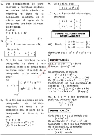 ÁLGEBRA
6. Dos desigualdades de signo
contrario y miembros positivos
se pueden dividir miembro a
miembro; el signo de la
desigualdad resultante es el
mismo que el signo de la
desigualdad que hace las veces
de dividendo.
Es decir:
∀ a, b, c, d, ∈ R+
a > b ......................... (1)
Si : ∧
c < d ......................... (2)
Se cumple:
c
a
>
c
b
∨ a
a
c
<
b
d
7. Si a los dos miembros de una
desigualdad se eleva a una
potencia impar o se extrae raíces
de índice impar, el sentido de la
desigualdad no se altera. Es
decir:
Si:
i) a2 n + 1
> b 2n+1
a > b ⇒ ∨
ii) a1n2 + > b1n2 +
n∈z+
8. Si a los dos miembros de una
desigualdad de términos
negativos se eleva a un
exponente par, el signo de la
desigualdad se invierte, es
decir:
∀ a, b ∈ R-
i) Si a > b ⇒ a2n
< b 2n
ii) Si a < b ⇒ a2n
> b 2n
9. Si: a ∈ R, tal que:
a ≠ 0 ⇒ a2
> 0
10. a, b ∈ R y son del mismo signo,
entonces:
a < b ⇔
a
1
>
b
1
a > b ⇔
a
1
<
b
1
a ≠ b ............ (1)
01) Siendo: a > 0 ............ (2)
b > 0 ............ (3)
demostrar que : a3
+ b3
> a2
b + a
b2
De (1) : a ≠ b → a – b ≠ 0
Entonces : (a – b)2
> 0
Desarrollando, se obtiene:
a2
– 2 a b + b2
> 0
ó a2
– a b + b2
> ab …….. ( α)
De (2) y (3): a + b > 0 ......... (β)
Multiplicando los dos miembros de
(α) por (a + b), se tendría:
(a2
– a b + b2
) (a + b) > ab (a + b)
∴ a3
+ b3
> a2
b + ab2
(L.q.q.q)
02) Si : a y b son diferentes y
positivos, demostrar que:
2
ba +
>
ba
ab2
+
Dado que : a ≠ b ; se cumple que:
(a – b)2
> 0
Desarrollando: a2
– 2 ab + b2
> 0
Sumando; 4 ab a los dos miembros
de la desigualdad, se tendría:
a2
+ 2 a b + b2
> 4 a b
(a + b)2
> 4 a b
DEMOSTRACIONES SOBRE
DESIGUALDADES
DEMOSTRACIÓN
DEMOSTRACIÓN
w
w
w
.M
atem
atica1.com
 