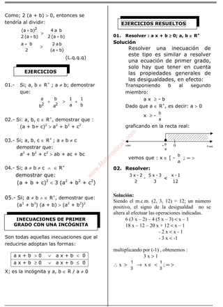 ÁLGEBRA
Como; 2 (a + b) > 0, entonces se
tendría al dividir:
b)(a2
b)(a 2
+
+
>
b)(a2
ba4
+
2
ba +
>
b)(a
ba
+
2
(L.q.q.q)
01.- Si; a, b ∈ R+
; a ≠ b; demostrar
que:
a
b
b
a
22
+ >
b
1
a
1
+
02.- Si: a, b, c ∈ R+
, demostrar que :
(a + b+ c)2
> a2
+ b2
+ c2
03.- Si; a, b, c ∈ R+
; a ≠ b ≠ c
demostrar que:
a2
+ b2
+ c2
> ab + ac + bc
04.- Si; a ≠ b ≠ c ∧ ∈ R+
demostrar que:
(a + b + c)2
< 3 (a2
+ b2
+ c2
)
05.- Si; a ≠ b ∧ ∈ R+
, demostrar que:
(a3
+ b3
) (a + b) > (a2
+ b2
)2
Son todas aquellas inecuaciones que al
reducirse adoptan las formas:
X; es la incógnita y a, b ∈ R / a ≠ 0
01. Resolver : a x + b ≥≥≥≥ 0; a, b ∈∈∈∈ R+
Solución
Resolver una inecuación de
este tipo es similar a resolver
una ecuación de primer grado,
solo hay que tener en cuenta
las propiedades generales de
las desigualdades, en efecto:
Transponiendo b al segundo
miembro:
a x ≥ - b
Dado que a ∈ R+
, es decir: a > 0
x ≥ -
a
b
graficando en la recta real:
vemos que : x ∈ [ -
a
b
; ∞ >
02. Resolver:
3
3-x5
-
2
2-x3
<<<<
12
1-x
Solución:
Siendo el m.c.m. (2, 3, 12) = 12; un número
positivo, el signo de la desigualdad no se
altera al efectuar las operaciones indicadas.
6 (3 x – 2) – 4 (5 x – 3) < x – 1
18 x – 12 – 20 x + 12 < x – 1
- 2 x < x - 1
- 3 x < -1
multiplicando por (-1) , obtenemos :
3 x > 1
∴ x >
3
1
→ x ∈ <
3
1
; ∞ >
a x + b > 0 ∨ a x + b < 0
a x + b ≥ 0 ∨ a x + b ≤ 0
EJERCICIOS
INECUACIONES DE PRIMER
GRADO CON UNA INCÓGNITA
EJERCICIOS RESUELTOS
-∞ +∞-
a
b 0
w
w
w
.M
atem
atica1.com
 