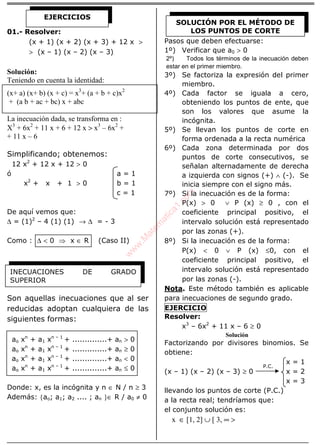 ÁLGEBRA
01.- Resolver:
(x + 1) (x + 2) (x + 3) + 12 x >
> (x – 1) (x – 2) (x – 3)
Solución:
Teniendo en cuenta la identidad:
(x+ a) (x+ b) (x + c) = x3
+ (a + b + c)x2
+ (a b + ac + bc) x + abc
La inecuación dada, se transforma en :
X3
+ 6x2
+ 11 x + 6 + 12 x > x3
– 6x2
+
+ 11 x – 6
Simplificando; obtenemos:
12 x2
+ 12 x + 12 > 0
ó a = 1
x2
+ x + 1 > 0 b = 1
c = 1
De aquí vemos que:
∆ = (1)2
– 4 (1) (1) → ∆ = - 3
Como : ∆ < 0 ⇒ x ∈ R (Caso II)
Son aquellas inecuaciones que al ser
reducidas adoptan cualquiera de las
siguientes formas:
ao xn
+ a1 xn – 1
+ ..............+ an > 0
ao xn
+ a1 xn – 1
+ ..............+ an ≥ 0
ao xn
+ a1 xn – 1
+ ..............+ an < 0
ao xn
+ a1 xn – 1
+ ..............+ an ≤ 0
Donde: x, es la incógnita y n ∈ N / n ≥ 3
Además: {ao; a1; a2 .... ; an }∈ R / a0 ≠ 0
Pasos que deben efectuarse:
1º) Verificar que a0 > 0
2º) Todos los términos de la inecuación deben
estar en el primer miembro.
3º) Se factoriza la expresión del primer
miembro.
4º) Cada factor se iguala a cero,
obteniendo los puntos de ente, que
son los valores que asume la
incógnita.
5º) Se llevan los puntos de corte en
forma ordenada a la recta numérica
6º) Cada zona determinada por dos
puntos de corte consecutivos, se
señalan alternadamente de derecha
a izquierda con signos (+) ∧ (-). Se
inicia siempre con el signo más.
7º) Si la inecuación es de la forma:
P(x) > 0 ∨ P (x) ≥ 0 , con el
coeficiente principal positivo, el
intervalo solución está representado
por las zonas (+).
8º) Si la inecuación es de la forma:
P(x) < 0 ∨ P (x) ≤0, con el
coeficiente principal positivo, el
intervalo solución está representado
por las zonas (-).
Nota. Este método también es aplicable
para inecuaciones de segundo grado.
EJERCICIO
Resolver:
x3
– 6x2
+ 11 x – 6 ≥ 0
Solución
Factorizando por divisores binomios. Se
obtiene:
x = 1
(x – 1) (x – 2) (x – 3) ≥ 0 x = 2
x = 3
llevando los puntos de corte (P.C.)
a la recta real; tendríamos que:
el conjunto solución es:
x ∈ [1, 2] ∪ [ 3, ∞ >
EJERCICIOS
INECUACIONES DE GRADO
SUPERIOR
SOLUCIÓN POR EL MÉTODO DE
LOS PUNTOS DE CORTE
P.C.
w
w
w
.M
atem
atica1.com
 
