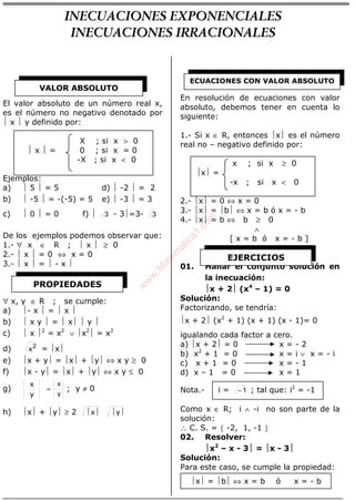 ALGEBRA
El valor absoluto de un número real x,
es el número no negativo denotado por
 x  y definido por:
X ; si x > 0
 x  = 0 ; si x = 0
-X ; si x < 0
Ejemplos:
a)  5  = 5 d)  -2  = 2
b)  -5  = -(-5) = 5 e)  -3  = 3
c)  0  = 0 f)  3 - 3=3- 3
De los ejemplos podemos observar que:
1.- ∀ x ∈ R ;  x  ≥ 0
2.-  x  = 0 ⇔ x = 0
3.-  x  =  - x 
∀ x, y ∈ R ; se cumple:
a) - x  =  x 
b)  x y  =  x  y 
c)  x 2
= x2
∨ x2
 = x2
d) 2
x = x
e) x + y = x + y ⇔ x y ≥ 0
f) x - y = x + y ⇔ x y ≤ 0
g)
y
x
y
x
= ; y ≠ 0
h) x + y ≥ 2  yx
En resolución de ecuaciones con valor
absoluto, debemos tener en cuenta lo
siguiente:
1.- Si x ∈ R, entonces x es el número
real no – negativo definido por:
x ; si x ≥ 0
x =
-x ; si x < 0
2.- x = 0 ⇔ x = 0
3.- x = b ⇔ x = b ó x = - b
4.- x = b ⇔ b ≥ 0
∧
[ x = b ó x = - b ]
01. Hallar el conjunto solución en
la inecuación:
x + 2 (x4
– 1) = 0
Solución:
Factorizando, se tendría:
x + 2 (x2
+ 1) (x + 1) (x - 1)= 0
igualando cada factor a cero.
a) x + 2 = 0 x = - 2
b) x2
+ 1 = 0 x = i ∨ x = - i
c) x + 1 = 0 x = - 1
d) x – 1 = 0 x = 1
Nota.- i = 1− ; tal que: i2
= -1
Como x ∈ R; i ∧ -i no son parte de la
solución:
∴ C. S. = { -2, 1, -1 }
02. Resolver:
x2
– x - 3 = x - 3
Solución:
Para este caso, se cumple la propiedad:
x = b ⇔ x = b ó x = - b
VALOR ABSOLUTO
PROPIEDADES
ECUACIONES CON VALOR ABSOLUTO
EJERCICIOS
INECUACIONES EXPONENCIALES
INECUACIONES IRRACIONALES
w
w
w
.M
atem
atica1.com
 