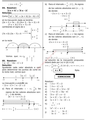 ALGEBRA
∴ x ∈ <-1 ;
3
7
>
04. Resolver:
2 x + 5 ≥≥≥≥ 5 x - 2
Solución:
Como: a ≥ b ⇒ (a + b) (a – b) ≥ 0
en la inecuación dada se tendría:
(2x + 5 + 5x – 2) (2x+ 5 – 5x + 2) ≥ 0
(7 x + 3) (-3 x + 7) ≥ 0
cambiando el signo de x
x = -
7
3
(7x +3) (3x – 7) ≤ 0
x =
3
7
en la recta
Vemos que: x ∈ [ ; ]
05. Resolver:
 x - 2 - 2x - 1 ≤ 2
Solución:
Igualando cada valor absoluto a cero
para determinar los puntos de corte en
la recta real; vemos que:
La inecuación a analizar es:
- 2 x - 1+  x - 2 ≤ 2
a) Para el intervalo: < - ∞;
2
1
]; los
signos de los valores absolutos son:
(- , -) de donde:
2x – 1 – x + 2 ≤ 2
x ≤ 1
x ∈ < - ∞ ;
2
1
] ........................ ( α )
b) Para el intervalo <
2
1
; 2 ] , lls signos
de los valores absolutos son (+ , - );
de donde:
- 2 x + 1 – x + 2 ≤ 2
- 3 x ≤ -1
x ≥
3
1
x ∈ <
2
1
; 2 ] ................. ( ß )
c) Para el intervalo : <2; ∞ >: los signos
de los valores absolutos son (+ , +)
de donde:
-2 x + 1 + x – 2 ≤ 2
- x ≤ 3
x ≥ -3
x ∈ < 2 ; ∞ ] ................. ( θ )
La solución de la inecuación propuesta
estará dado por (α) U (β) U (θ)
<-∞ ; -
2
1
] U <
2
1
, 2 ] U <2 ; ∞> = <-∞ ; ∞ >
∴∴∴∴ x ∈∈∈∈ R Rpta.
Resolver:
a)  2 x - 7 < 2
b)  3 x – 1 > 5
c)  4 x - 3 < 2 x - 5
d)  7 x -3 > 5x - 4
e) 3 x - 2 < x – 2
f) x + 2 - x - 3 > 1
g) x + 2  - x - 3 < 1
h)
1x
x
−
> 1
i) x2
- 1 < x + 2
j)
2x3
1x2
−
−
<
1x2
2x3
−
−
P.C.
-∞ +∞20
2
1
2x -1 x -2
-∞ + ∞1
2
1o
-∞ + ∞2
2
1
o
2
1
3
1
-∞ + ∞2o-3
EJERCICIOS
-∞ +∞
o
-3
7
+ +-
7
3
-3
7
7
3
w
w
w
.M
atem
atica1.com
 