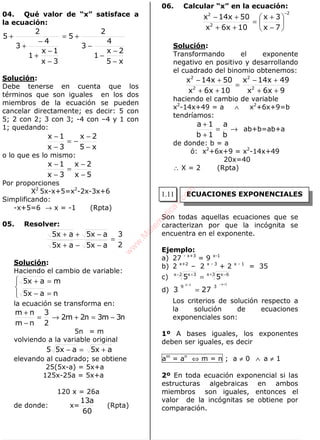 ALGEBRA
04. Qué valor de “x” satisface a
la ecuación:
x5
2x
1
4
3
2
5
3x
1x
1
4
3
2
5
−
−
−
−
+=
−
−
+
−
+
+
Solución:
Debe tenerse en cuenta que los
términos que son iguales en los dos
miembros de la ecuación se pueden
cancelar directamente; es decir: 5 con
5; 2 con 2; 3 con 3; -4 con –4 y 1 con
1; quedando:
x5
2x
3x
1x
−
−
−=
−
−
o lo que es lo mismo:
5x
2x
3x
1x
−
−
=
−
−
Por proporciones
X2
5x-x+5=x2
-2x-3x+6
Simplificando:
-x+5=6 → x = -1 (Rpta)
05. Resolver:
2
3
ax5ax5
ax5ax5
=
−−+
−++
Solución:
Haciendo el cambio de variable:




=−
=+
nax5
max5
la ecuación se transforma en:
n3m3n2m2
2
3
nm
nm
−=+→=
−
+
5n = m
volviendo a la variable original
ax5ax55 +=−
elevando al cuadrado; se obtiene
25(5x-a) = 5x+a
125x-25a = 5x+a
120 x = 26a
de donde: x=
60
a13
(Rpta)
06. Calcular “x” en la ecuación:
2
2
2
7x
3x
10x6x
50x14x
−






−
+
=
++
+−
Solución:
Transformando el exponente
negativo en positivo y desarrollando
el cuadrado del binomio obtenemos:
9x6x
49x14x
10x6x
50x14x
2
2
2
2
++
+−
=
++
+−
haciendo el cambio de variable
x2
-14x+49 = a ∧ x2
+6x+9=b
tendríamos:
→=
+
+
b
a
1b
1a
ab+b=ab+a
de donde: b = a
ó: x2
+6x+9 = x2
-14x+49
20x=40
∴ X = 2 (Rpta)
Son todas aquellas ecuaciones que se
caracterizan por que la incógnita se
encuentra en el exponente.
Ejemplo:
a) 27 - x+3
= 9 x-1
b) 2 x+2
– 2 x - 3
+ 2 x - 1
= 35
c) 3x 6x2x 3x
55 + −− +
=
d)
1x1x
39
273
+−−
=
Los criterios de solución respecto a
la solución de ecuaciones
exponenciales son:
1º A bases iguales, los exponentes
deben ser iguales, es decir
am
= an
⇔ m = n ; a ≠ 0 ∧ a ≠ 1
2º En toda ecuación exponencial si las
estructuras algebraicas en ambos
miembros son iguales, entonces el
valor de la incógnitas se obtiene por
comparación.
ECUACIONES EXPONENCIALES1.11
w
w
w
.M
atem
atica1.com
 