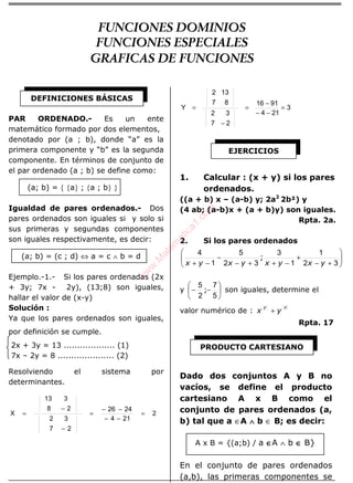 ÁLGEBRA
PAR ORDENADO.- Es un ente
matemático formado por dos elementos,
denotado por (a ; b), donde “a” es la
primera componente y “b” es la segunda
componente. En términos de conjunto de
el par ordenado (a ; b) se define como:
(a; b) = { {a} ; {a ; b} }
Igualdad de pares ordenados.- Dos
pares ordenados son iguales si y solo si
sus primeras y segundas componentes
son iguales respectivamente, es decir:
(a; b) = (c ; d) ⇔ a = c ∧ b = d
Ejemplo.-1.- Si los pares ordenadas (2x
+ 3y; 7x - 2y), (13;8) son iguales,
hallar el valor de (x-y)
Solución :
Ya que los pares ordenados son iguales,
por definición se cumple.
2x + 3y = 13 ................... (1)
7x – 2y = 8 ..................... (2)
Resolviendo el sistema por
determinantes.
2
214
2426
27
32
28
313
X =
−−
−−
=
−
−
=
3
214
9116
27
32
87
132
Y =
−−
−
=
−
=
1. Calcular : (x + y) si los pares
ordenados.
((a + b) x – (a-b) y; 2a2
2b²) y
(4 ab; (a-b)x + (a + b)y) son iguales.
Rpta. 2a.
2. Si los pares ordenados






+−
+
−++−
−
−+ 32
1
1
3
32
5
1
4
yxyxyxyx
;
y 





−−
5
7
2
5
; son iguales, determine el
valor numérico de :
xy
yx +
Rpta. 17
Dado dos conjuntos A y B no
vacíos, se define el producto
cartesiano A x B como el
conjunto de pares ordenados (a,
b) tal que a ∈A ∧∧∧∧ b ∈ B; es decir:
A x B = {(a;b) / a ∈∈∈∈A ∧ b ∈∈∈∈ B}
En el conjunto de pares ordenados
(a,b), las primeras componentes se
DEFINICIONES BÁSICAS
EJERCICIOS
PRODUCTO CARTESIANO
FUNCIONES DOMINIOS
FUNCIONES ESPECIALES
GRAFICAS DE FUNCIONES
w
w
w
.M
atem
atica1.com
 