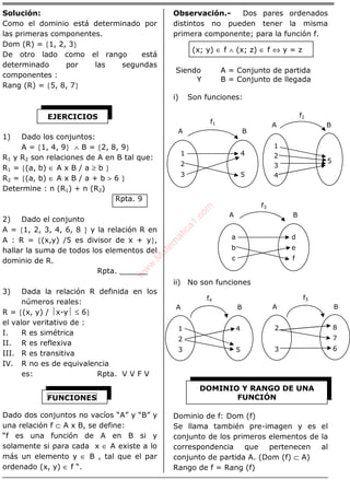 ÁLGEBRA
Solución:
Como el dominio está determinado por
las primeras componentes.
Dom (R) = {1, 2, 3}
De otro lado como el rango está
determinado por las segundas
componentes :
Rang (R) = {5, 8, 7}
1) Dado los conjuntos:
A = {1, 4, 9} ∧ B = {2, 8, 9}
R1 y R2 son relaciones de A en B tal que:
R1 = {(a, b) ∈ A x B / a ≥ b }
R2 = {(a, b) ∈ A x B / a + b > 6 }
Determine : n (R1) + n (R2)
Rpta. 9
2) Dado el conjunto
A = {1, 2, 3, 4, 6, 8 } y la relación R en
A : R = {(x,y) /5 es divisor de x + y},
hallar la suma de todos los elementos del
dominio de R.
Rpta. ______
3) Dada la relación R definida en los
números reales:
R = {(x, y) / x-y ≤ 6}
el valor veritativo de :
I. R es simétrica
II. R es reflexiva
III. R es transitiva
IV. R no es de equivalencia
es: Rpta. V V F V
Dado dos conjuntos no vacíos “A” y “B” y
una relación f ⊂ A x B, se define:
“f es una función de A en B si y
solamente si para cada x ∈ A existe a lo
más un elemento y ∈ B , tal que el par
ordenado (x, y) ∈ f “.
Observación.- Dos pares ordenados
distintos no pueden tener la misma
primera componente; para la función f.
(x; y) ∈ f ∧ (x; z) ∈ f ⇔ y = z
Siendo A = Conjunto de partida
Y B = Conjunto de llegada
i) Son funciones:
ii) No son funciones
Dominio de f: Dom (f)
Se llama también pre-imagen y es el
conjunto de los primeros elementos de la
correspondencia que pertenecen al
conjunto de partida A. (Dom (f) ⊂ A)
Rango de f = Rang (f)
EJERCICIOS
FUNCIONES
f2
1
2
3
DOMINIO Y RANGO DE UNA
FUNCIÓN
1
2
3
4
5
BA
f4
2
3
BA
f5
8
7
6
1
2
3
4
BA
5
4
5
BA
f1
a
b
c
d
e
f
BA
f3
w
w
w
.M
atem
atica1.com
 