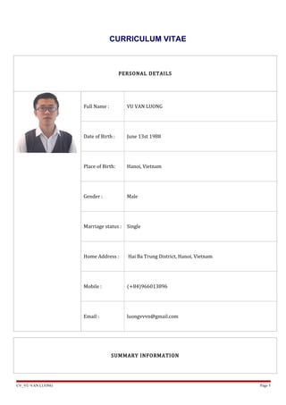 CURRICULUM VITAE
PERSONAL DETAILS
Full Name : VU VAN LUONG
Date of Birth : June 13st 1988
Place of Birth: Hanoi, Vietnam
Gender : Male
Marriage status : Single
Home Address : Hai Ba Trung District, Hanoi, Vietnam
Mobile : (+84)966013896
Email : luongvvvn@gmail.com
SUMMARY INFORMATION
CV_VU VAN LUONG Page 1
 