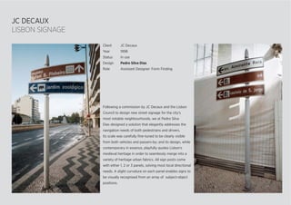 JC DECAUX
LISBON SIGNAGE
Following a commission by JC Decaux and the Lisbon
Council to design new street signage for the city’s
most notable neighbourhoods, we at Pedro Silva
Dias designed a solution that elegantly addresses the
navigation needs of both pedestrians and drivers.
Its scale was carefully ﬁne-tuned to be clearly visible
from both vehicles and passers-by; and its design, while
contemporary in essence, playfully quotes Lisbon’s
medieval heritage in order to seamlessly merge into a
variety of heritage urban fabrics. All sign posts come
with either 1, 2 or 3 panels, solving most local directional
needs. A slight curvature on each panel enables signs to
be visually recognised from an array of subject-object
positions.
Client JC Decaux
Year 1998
Status In use
Design Pedro Silva Dias
Role Assistant Designer: Form Finding
 