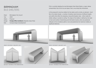 BIRMINGHAM
BUS SHELTERS
LENGTH = 6.5M; HEIGHT = 2.8M; DEPTH = 3.4M
SIDE VIEW - FEATURING 2 X 1750 X 1185MM POSTERSSIDE VIEW - FEATURING 2 X 1750 X 1185MM POSTERS
FOA is currently detailing the new Birmingham New Street Station, a major railway
transportation hub of the city and region, that is now being fully refurbished.
In this proposal for new bus shelters for the station and its vicinity, we devised - much
like in the station façade - a number of stainless steel structures of different lengths
and widths that reﬂect the ubiquitous cloudy Birmingham skies - either inside the
shelter ceiling or outside its rooﬁng. The shape of the shelters is deﬁned by the need
to have and number of advertising and information boards, which are positioned
obliquely to the circulations paths or cars and pedestrians for maximum visibity at
signiﬁcant distances.
Client Birmingham City Council
Year 2009
Status Proposal
Design Foreign Office Architects [Alejandro Zaera Polo]
Role Concept design & development
LENGTH = 6.5M; HEIGHT = 2.8M; DEPTH = 3.4M
 
