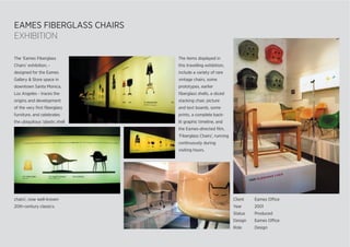 EAMES FIBERGLASS CHAIRS
EXHIBITION
The ‘Eames Fiberglass
Chairs’ exhibition, -
designed for the Eames
Gallery & Store space in
downtown Santa Monica,
Los Angeles - traces the
origins and development
of the very ﬁrst ﬁberglass
furniture, and celebrates
the ubiquitous ‘plastic shell
The items displayed in
this travelling exhibition,
include a variety of rare
vintage chairs, some
prototypes, earlier
ﬁberglass shells, a sliced
stacking chair, picture
and text boards, some
prints, a complete back-
lit graphic timeline, and
the Eames-directed ﬁlm,
‘Fiberglass Chairs’, running
continuously during
visiting hours.
Client Eames Office
Year 2001
Status Produced
Design Eames Office
Role Design
chairs’, now well-known
20th-century classics.
 