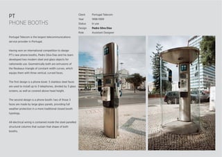 PT
PHONE BOOTHS
Client Portugal Telecom
Year 1998-1999
Status In use
Design Pedro Silva Dias
Role Assistant Designer
Portugal Telecom is the largest telecommunications
service provider in Portugal.
Having won an international competition to design
PT’s new phone booths, Pedro Silva Dias and his team
developed two modern steel and glass objects for
nationwide use. Geometrically both are extrusions of
the Reuleaux triangle of constant width curves, which
equips them with three vertical, curved faces.
The ﬁrst design is a phone kiosk: 3 stainless steel faces
are used to install up to 3 telephones, divided by 3 glass
screens, as well as covered above head height.
The second design is a phone booth: two of those 3
faces are made by large glass panels, providing full
weather protection in a more traditional closed booth
typology.
All electrical wiring is contained inside the steel panelled
structural columns that sustain that shape of both
booths.
 