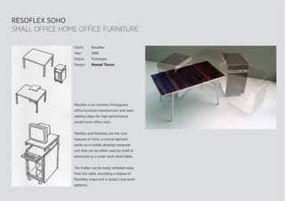 RESOFLEX SOHO
SMALL OFFICE HOME OFFICE FURNITURE
Resoﬂex is an northern Portuguese
office furniture manufacturer and were
seeking ideas for high performance
small/home office units.
Mobility and ﬂexibility are the core
features of Soho: a central element
works as a mobile desktop computer
unit that can be either used by itself or
enhanced by a wider work desk/table.
The trolley can be easily wheeled away
from the table, providing a degree of
ﬂexibility important in today’s live/work
patterns.
Client: Resoﬂex
Year: 1998
Status: Prototype
Design: Manuel Távora
 