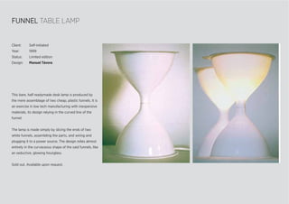 FUNNEL TABLE LAMP
This bare, half readymade desk lamp is produced by
the mere assemblage of two cheap, plastic funnels. It is
an exercise in low tech manufacturing with inexpensive
materials, its design relying in the curved line of the
funnel.
The lamp is made simply by slicing the ends of two
white funnels, assembling the parts, and wiring and
plugging it to a power source. The design relies almost
entirely in the curvaceous shape of the said funnels, like
an seductive, glowing hourglass.
Sold out. Available upon request.
Client: Self-initiated
Year: 1999
Status: Limited edition
Design: Manuel Távora
 