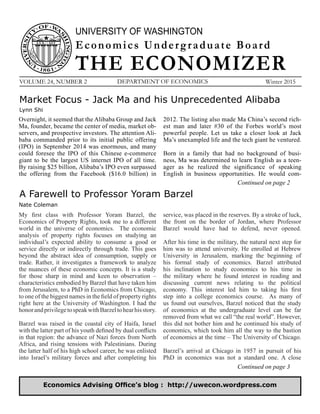 UNIVERSITY OF WASHINGTON
THE ECONOMIZER
Economics Undergraduate Board
VOLUME 24, NUMBER 2 DEPARTMENT OF ECONOMICS Winter 2015
Continued on page 2
Economics Advising Office’s blog : http://uwecon.wordpress.com
Market Focus - Jack Ma and his Unprecedented Alibaba
Lynn Shi
Overnight, it seemed that the Alibaba Group and Jack
Ma, founder, became the center of media, market ob-
servers, and prospective investors. The attention Ali-
baba commanded prior to its initial public offering
(IPO) in September 2014 was enormous, and many
could foresee the IPO of this Chinese e-commerce
giant to be the largest US internet IPO of all time.
By raising $25 billion, Alibaba’s IPO even surpassed
the offering from the Facebook ($16.0 billion) in
2012. The listing also made Ma China’s second rich-
est man and later #30 of the Forbes world’s most
powerful people. Let us take a closer look at Jack
Ma’s unexampled life and the tech giant he ventured.
Born in a family that had no background of busi-
ness, Ma was determined to learn English as a teen-
ager as he realized the significance of speaking
English in business opportunities. He would com-
A Farewell to Professor Yoram Barzel
My first class with Professor Yoram Barzel, the
Economics of Property Rights, took me to a different
world in the universe of economics. The economic
analysis of property rights focuses on studying an
individual’s expected ability to consume a good or
service directly or indirectly through trade. This goes
beyond the abstract idea of consumption, supply or
trade. Rather, it investigates a framework to analyze
the nuances of these economic concepts. It is a study
for those sharp in mind and keen to observation –
characteristics embodied by Barzel that have taken him
from Jerusalem, to a PhD in Economics from Chicago,
to one of the biggest names in the field of property rights
right here at the University of Washington. I had the
honorandprivilegetospeakwithBarzeltohearhisstory.
Barzel was raised in the coastal city of Haifa, Israel
with the latter part of his youth defined by dual conflicts
in that region: the advance of Nazi forces from North
Africa, and rising tensions with Palestinians. During
the latter half of his high school career, he was enlisted
into Israel’s military forces and after completing his
Nate Coleman
service, was placed in the reserves. By a stroke of luck,
the front on the border of Jordan, where Professor
Barzel would have had to defend, never opened.
After his time in the military, the natural next step for
him was to attend university. He enrolled at Hebrew
University in Jerusalem, marking the beginning of
his formal study of economics. Barzel attributed
his inclination to study economics to his time in
the military where he found interest in reading and
discussing current news relating to the political
economy. This interest led him to taking his first
step into a college economics course. As many of
us found out ourselves, Barzel noticed that the study
of economics at the undergraduate level can be far
removed from what we call “the real world”. However,
this did not bother him and he continued his study of
economics, which took him all the way to the bastion
of economics at the time – The University of Chicago.
Barzel’s arrival at Chicago in 1957 in pursuit of his
PhD in economics was not a standard one. A close
Continued on page 3
 