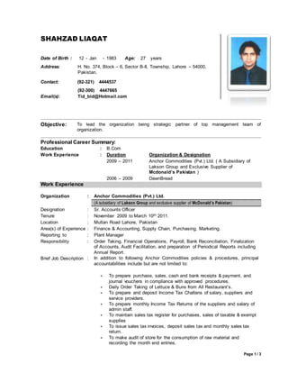 Page 1 / 3
Objective: To lead the organization being strategic partner of top management team of
organization.
Professional Career Summary:
Education : B.Com
Work Experience : Duration Organization & Designation
2009 – 2011 Anchor Commodities (Pvt.) Ltd. ( A Subsidiary of
Lakson Group and Exclusive Supplier of
Mcdonald’s Pakistan )
2006 – 2009 DawnBread
Work Experience
Organization : Anchor Commodities (Pvt.) Ltd.
(A subsidiary of Lakson Group and exclusive supplier of McDonald’s Pakistan)
Designation : Sr. Accounts Officer
Tenure : November 2009 to March 10th 2011.
Location : Multan Road Lahore, Pakistan
Area(s) of Experience : Finance & Accounting, Supply Chain, Purchasing, Marketing.
Reporting to : Plant Manager
Responsibility : Order Taking, Financial Operations, Payroll, Bank Reconciliation, Finalization
of Accounts, Audit Facilitation, and preparation of Periodical Reports including
Annual Report.
Brief Job Description : In addition to following Anchor Commodities policies & procedures, principal
accountabilities include but are not limited to:
 To prepare purchase, sales, cash and bank receipts & payment, and
journal vouchers in compliance with approved procedures.
 Daily Order Taking of Lettuce & Buns from All Restaurant’s.
 To prepare and deposit Income Tax Challans of salary, suppliers and
service providers.
 To prepare monthly Income Tax Returns of the suppliers and salary of
admin staff.
 To maintain sales tax register for purchases, sales of taxable & exempt
supplies
 To issue sales tax invoices, deposit sales tax and monthly sales tax
return.
 To make audit of store for the consumption of raw material and
recording the month end entries.
SHAHZAD LIAQAT
Date of Birth : 12 - Jan - 1983 Age: 27 years
Address: H. No. 374, Block – 6, Sector B-II, Township, Lahore – 54000,
Pakistan.
Contact: (92-321) 4444537
Email(s):
(92-300) 4447665
Tid_bid@Hotmail.com
 