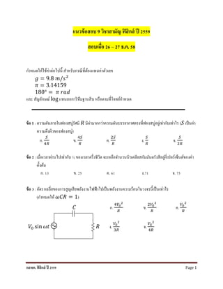 กสพท. ฟิสิกส์ ปี 2559 Page 1
แนวข้อสอบ 9 วิชาสามัญ ฟิสิกส์ ปี 2559
สอบเมื่อ 26 – 27 ธ.ค. 58
กำหนดให้ใช้ค่ำต่อไปนี้ สำหรับกรณีที่ต้องแทนค่ำตัวเลข
𝑔 = 9.8 𝑚/𝑠2
𝜋 = 3.14159
180° = 𝜋 𝑟𝑎𝑑
และ สัญลักษณ์ log แทนลอกำริทึมฐำนสิบ หรือตำมที่โจทย์กำหนด
ข้อ 1 : ควำมดันภำยในฟองสบู่รัศมี 𝑅 มีค่ำมำกกว่ำควำมดันบรรยำกำศตรงที่ฟองสบู่อยู่เท่ำกับเท่ำไร (𝑆 เป็นค่ำ
ควำมตึงผิวของฟองสบู่)
ก.
𝑆
4𝑅
ข.
4𝑆
𝑅
ค.
2𝑆
𝑅
ง.
𝑆
𝑅
จ.
𝑆
2𝑅
ข้อ 2 : เมื่อเวลำผ่ำนไปเท่ำกับ ½ ของเวลำครึ่งชีวิต จะเหลือจำนวนนิวเคลียสกัมมันตรังสีอยู่กี่เปอร์เซ็นต์ของค่ำ
ตั้งต้น
ก. 13 ข. 25 ค. 61 ง.71 จ. 75
ข้อ 3 : อัตรำเฉลี่ยของกำรสูญเสียพลังงำนไฟฟ้ำไปเป็นพลังงำนควำมร้อนในวงจรนี้เป็นเท่ำไร
(กำหนดให้ 𝜔𝐶𝑅 = 1)
𝐶 ก.
4𝑉0
2
𝑅
ข.
2𝑉0
2
𝑅
ค.
𝑉0
2
𝑅
𝑉0 sin 𝜔𝑡 𝑅 ง.
𝑉0
2
3𝑅
จ.
𝑉0
2
4𝑅
 