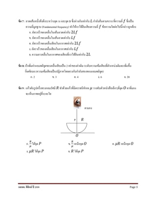 กสพท. ฟิสิกส์ ปี 2559 Page 3
ข้อ 7 : ลวดเส้นหนึ่งขึงตึงระหว่ำงจุด A และจุด B ซึ่งห่ำงกันเท่ำกับ 𝐿 กำลังสั่นตำมขวำง ที่ควำมถี่ 𝑓 ซึ่งเป็น
ควำมถี่มูลฐำน (Fundamental frequency) ทำให้เรำได้ยินเสียงควำมถี่ 𝑓 ข้อควำมใดต่อไปนี้กล่ำวถูกต้อง
ก. อัตรำเร็วของคลื่นในเส้นลวดเท่ำกับ 2𝐿𝑓
ข. อัตรำเร็วของคลื่นในเส้นลวดเท่ำกับ 𝐿𝑓
ค. อัตรำเร็วของคลื่นเสียงในอำกำศเท่ำกับ 2𝐿𝑓
ง. อัตรำเร็วของคลื่นเสียงในอำกำศเท่ำกับ 𝐿𝑓
จ. ควำมยำวคลื่นในอำกำศของเสียงที่เรำได้ยินเท่ำกับ 2𝐿
ข้อ 8: ถ้ำเพิ่มค่ำแอมพลิจูดของคลื่นเสียงเป็น 2 เท่ำของค่ำเดิม ระดับควำมเข้มเสียงที่ตำแหน่งเดิมจะเพิ่มขึ้น
กี่เดซิเบล (ควำมเข้มเสียงเป็นปฏิภำคโดยตรงกับกำลังสองของแอมพลิจูด)
ก. 2 ข. 3 ค. 4 ง. 6 จ. 20
ข้อ 9 : แก้วตันรูปครึ่งทรงกลมรัศมี 𝑅 ทำด้วยแก้วที่มีดรรชนีหักเห 𝜇 วำงทับตัวหนังสือเล็กๆที่จุด 𝑂 ตำที่มอง
จะเห็นภำพอยู่ที่ระยะใด
ตำมอง
𝑂
ก.
𝑅
𝜇
ใต้จุด 𝑃 ข.
𝑅
𝜇
เหนือจุด 𝑂 ค. 𝜇𝑅 เหนือจุด 𝑂
ง. 𝜇𝑅 ใต้จุด 𝑃 จ. 𝑅 ใต้จุด 𝑃
P 𝑅
 