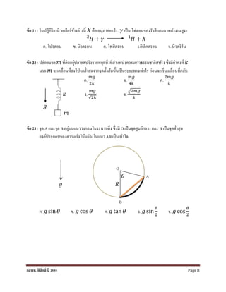 กสพท. ฟิสิกส์ ปี 2559 Page 8
ข้อ 21 : ในปฏิกิริยำนิวเคลียร์ข้ำงล่ำงนี้ 𝑋 คือ อนุภำคอะไร (𝛾 เป็น โฟตอนของรังสีแกมมำพลังงำนสูง)
𝐻2
+ 𝛾 𝐻1
+ 𝑋
ก. โปรตอน ข. นิวตรอน ค. โพสิตรอน ง.อิเล็กตรอน จ. นิวตริโน
ข้อ 22 : ปล่อยมวล 𝑚 ที่ติดอยู่ปลำยสปริงจำกหยุดนิ่งที่ตำแหน่งควำมยำวธรรมชำติสปริง ซึ่งมีค่ำคงที่ 𝑘
มวล 𝑚 จะเคลื่อนที่ลงไปจุดต่ำสุดจำกจุดตั้งต้นนั้นเป็นระยะทำงเท่ำไร ก่อนจะเริ่มเคลื่อนที่กลับ
ก.
𝑚𝑔
2𝑘
ข.
𝑚𝑔
4𝑘
ค.
2𝑚𝑔
𝑘
𝑘 ง.
𝑚𝑔
√2𝑘
จ.
√2𝑚𝑔
𝑘
𝑔
𝑚
ข้อ 23 : จุด A และจุด B อยู่บนแนววงกลมในระนำบดิ่ง ซึ่งมี O เป็นจุดศูนย์กลำง และ B เป็นจุดต่ำสุด
องค์ประกอบของควำมเร่งโน้มถ่วงในแนว AB เป็นเท่ำใด
O
𝜃 A
𝑔 𝑅
B
ก. 𝑔 sin 𝜃 ข. 𝑔 cos 𝜃 ค. 𝑔 tan 𝜃 ง. 𝑔 sin
𝜃
2
จ. 𝑔 cos
𝜃
2
 