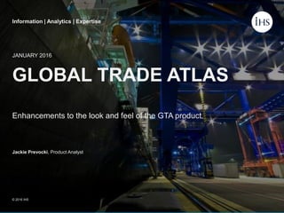 Information | Analytics | Expertise
GLOBAL TRADE ATLAS
Enhancements to the look and feel of the GTA product.
JANUARY 2016
Jackie Prevocki, Product Analyst
© 2016 IHS
Information | Analytics | Expertise
 