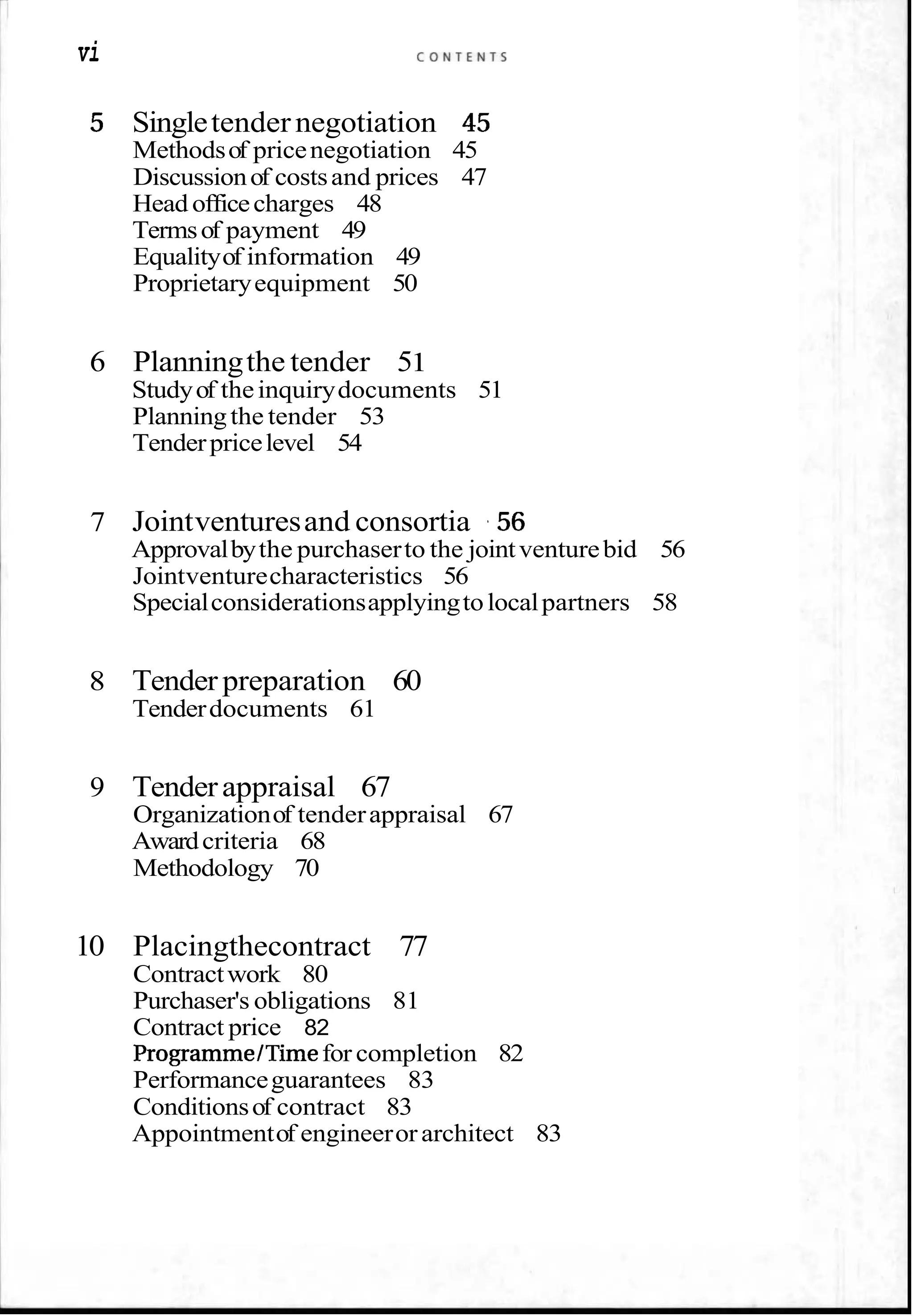 vi C O N T E N T S
5 Singletender negotiation 45
Methodsof pricenegotiation 45
Discussionof costsand prices 47
Head officecharges 48
Termsof payment 49
Equalityof information 49
Proprietaryequipment 50
6 Planningthe tender 51
Studyof theinquirydocuments 51
Planningthe tender 53
Tenderpricelevel 54
7 Jointventuresand consortia ,56
Approvalbythe purchaserto the jointventurebid 56
Jointventurecharacteristics 56
Specialconsiderationsapplyingtolocalpartners 58
8 Tender preparation 60
Tenderdocuments 61
9 Tenderappraisal 67
Organizationof tenderappraisal 67
Awardcriteria 68
Methodology 70
10 Placingthecontract 77
Contractwork 80
Purchaser's obligations 81
Contract price 82
ProgrammeITimefor completion 82
Performanceguarantees 83
Conditionsof contract 83
Appointmentof engineerorarchitect 83
 