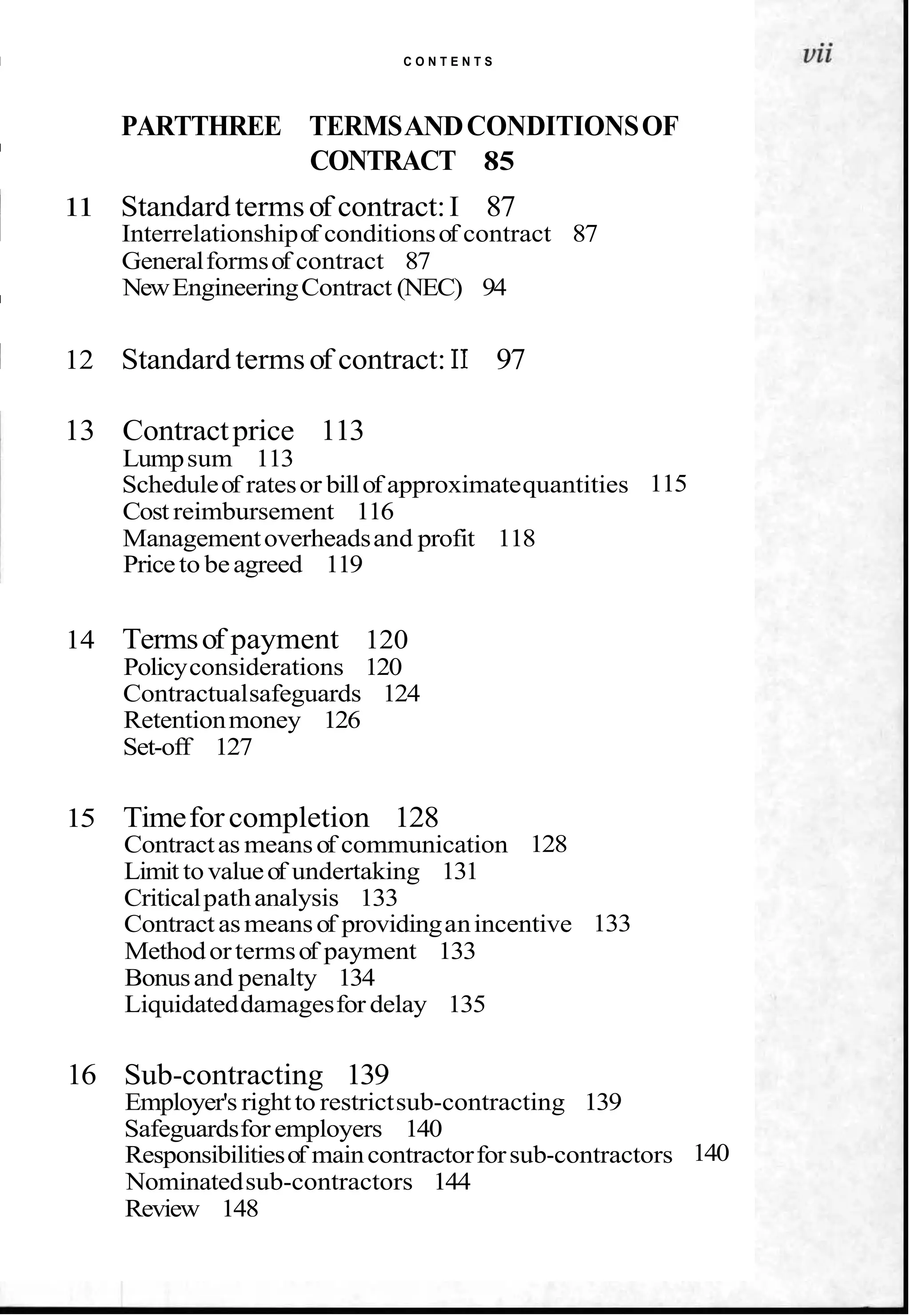 I C O N T E N T S
PARTTHREE TERMSANDCONDITIONSOF
I
CONTRACT 85
11 Standard termsof contract:I 87
Interrelationshipof conditionsof contract 87
Generalformsof contract 87
NewEngineeringContract (NEC) 94
I
1 12 Standard termsof contract: I1 97
13 Contractprice 113
Lumpsum 113
Scheduleof ratesor billof approximatequantities 115
Cost reimbursement 116
Managementoverheadsand profit 118
Priceto beagreed 119
14 Termsof payment 120
Policyconsiderations 120
Contractualsafeguards 124
Retentionmoney 126
Set-off 127
15 Timeforcompletion 128
Contractas meansof communication 128
Limit tovalueof undertaking 131
Criticalpathanalysis 133
Contractasmeansof providinganincentive 133
Methodortermsof payment 133
Bonusand penalty 134
Liquidateddamagesfor delay 135
16 Sub-contracting 139
Employer's rightto restrictsub-contracting 139
Safeguardsfor employers 140
Responsibilitiesof maincontractorforsub-contractors 140
Nominatedsub-contractors 144
Review 148
 