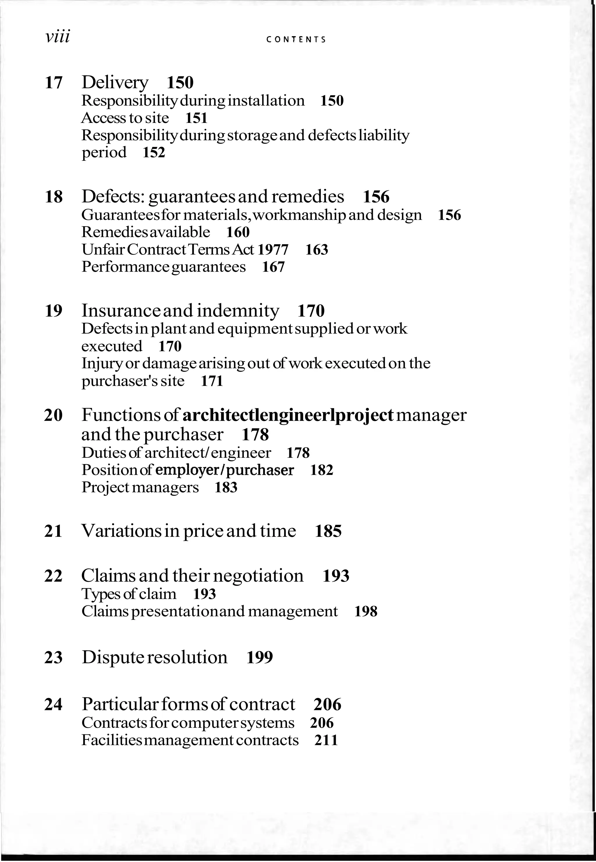 viii C O N T E N T S
17 Delivery 150
Responsibilityduringinstallation 150
Accesstosite 151
Responsibilityduringstorageand defectsliability
period 152
18 Defects:guaranteesand remedies 156
Guaranteesfor materials,workmanshipand design 156
Remediesavailable 160
UnfairContractTermsAct 1977 163
Performanceguarantees 167
19 Insuranceand indemnity 170
Defectsinplantand equipmentsuppliedorwork
executed 170
Injuryor damagearisingout of workexecutedon the
purchaser'ssite 171
20 Functionsof architectlengineerlprojectmanager
and the purchaser 178
Dutiesof architect/engineer 178
Positionof employer/purchaser 182
Projectmanagers 183
21 Variationsin priceand time 185
22 Claimsand their negotiation 193
Typesof claim 193
Claimspresentationand management 198
23 Disputeresolution 199
24 Particularformsof contract 206
Contractsforcomputersystems 206
Facilitiesmanagementcontracts 211
 