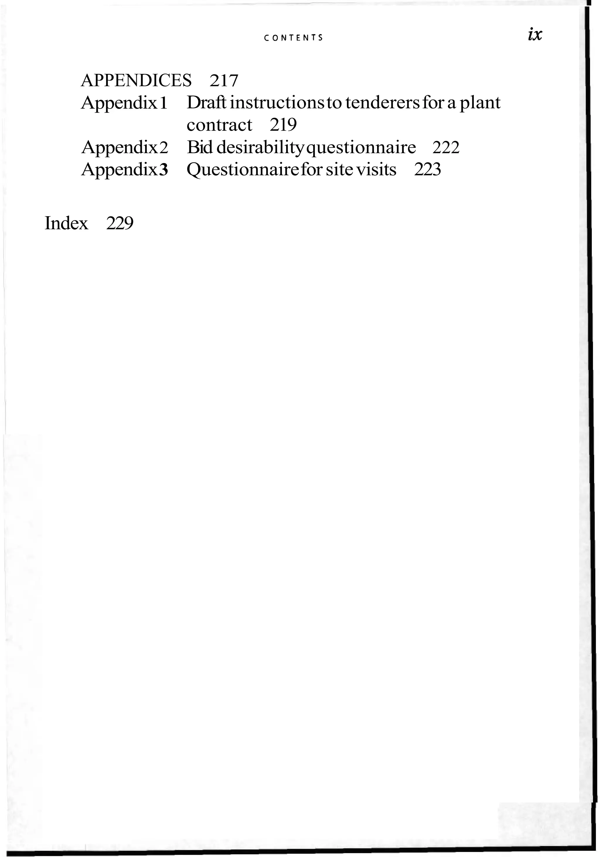 C O N T E N T S ix
APPENDICES 217
Appendix1 Draftinstructionsto tenderersfora plant
contract 219
Appendix2 Bid desirabilityquestionnaire 222
Appendix3 Questionnaireforsitevisits 223
Index 229
 