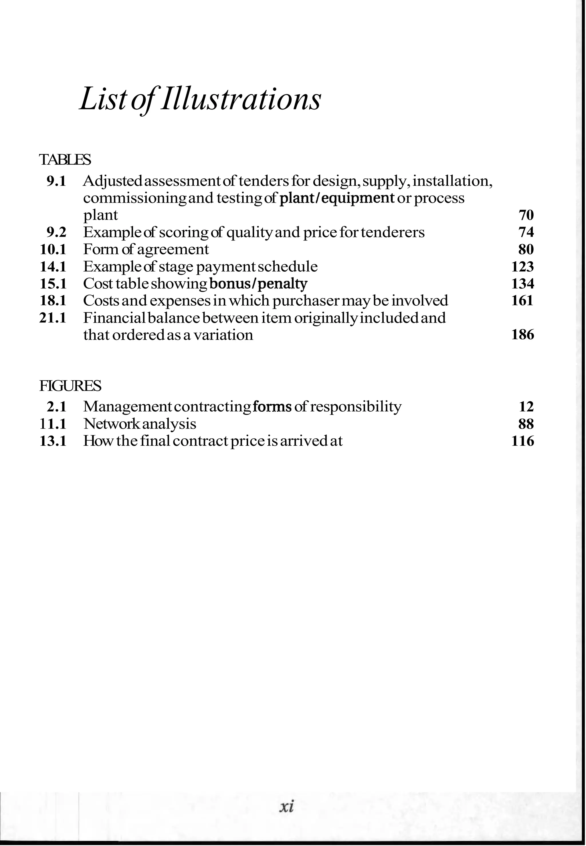 Listof Illustrations
TABLES
9.1 Adjustedassessmentof tendersfor design,supply,installation,
commissioningand testingof plantlequipment or process
plant 70
9.2 Exampleof scoringof qualityand pricefortenderers 74
10.1 Form of agreement 80
14.1 Exampleof stage paymentschedule 123
15.1 Cost tableshowingbonuslpenalty 134
18.1 Costsand expensesinwhich purchasermaybeinvolved 161
21.1 Financialbalancebetweenitemoriginallyincludedand
that orderedasavariation 186
FIGURES
2.1 Managementcontractingformsof responsibility 12
11.1 Networkanalysis 88
13.1 Howthefinalcontractpriceisarrivedat 116
 