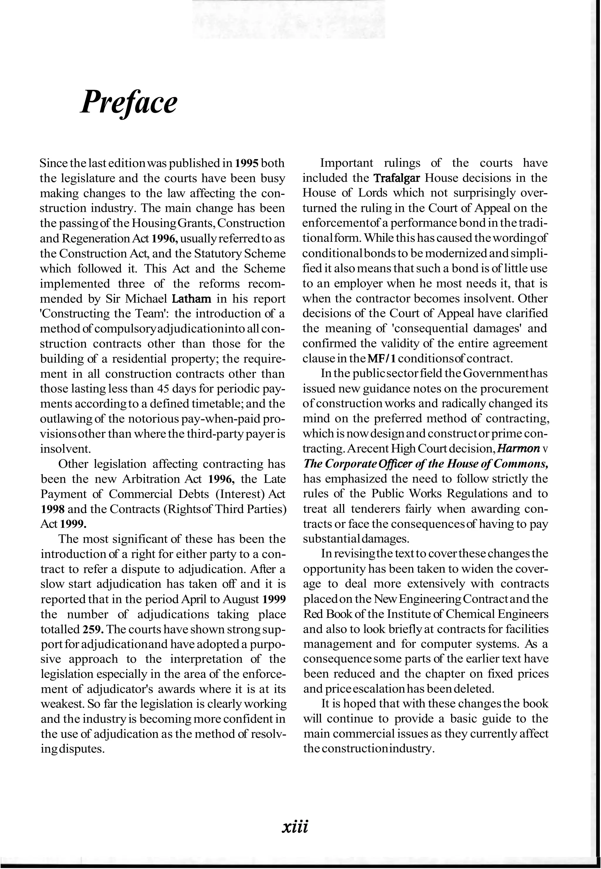 Preface
Sincethelasteditionwas published in 1995 both
the legislature and the courts have been busy
making changes to the law affecting the con-
struction industry. The main change has been
the passingof the HousingGrants,Construction
and RegenerationAct 1996, usuallyreferredtoas
the Construction Act, and the StatutoryScheme
which followed it. This Act and the Scheme
implemented three of the reforms recom-
mended by Sir Michael Latham in his report
'Constructing the Team': the introduction of a
method of compulsoryadjudicationintoallcon-
struction contracts other than those for the
building of a residential property; the require-
ment in all construction contracts other than
those lasting less than 45 days for periodic pay-
ments accordingto a defined timetable;and the
outlawingof the notorious pay-when-paid pro-
visionsother than wherethe third-partypayeris
insolvent.
Other legislation affecting contracting has
been the new Arbitration Act 1996, the Late
Payment of Commercial Debts (Interest) Act
1998 and the Contracts (Rightsof Third Parties)
Act 1999.
The most significant of these has been the
introduction of a right for either party to a con-
tract to refer a dispute to adjudication. After a
slow start adjudication has taken off and it is
reported that in the period April to August 1999
the number of adjudications taking place
totalled 259. The courts haveshown strongsup-
portforadjudicationand haveadopteda purpo-
sive approach to the interpretation of the
legislation especially in the area of the enforce-
ment of adjudicator's awards where it is at its
weakest.So far the legislation is clearlyworking
and the industryis becoming more confident in
the use of adjudication as the method of resolv-
ingdisputes.
Important rulings of the courts have
included the Trafalgar House decisions in the
House of Lords which not surprisingly over-
turned the ruling in the Court of Appeal on the
enforcementof a performancebondinthetradi-
tionalform.Whilethishascaused thewordingof
conditionalbondsto bemodernizedandsimpli-
fied it alsomeans that such a bond is of little use
to an employer when he most needs it, that is
when the contractor becomes insolvent. Other
decisions of the Court of Appeal have clarified
the meaning of 'consequential damages' and
confirmed the validity of the entire agreement
clausein the MFI1conditionsof contract.
Inthe publicsectorfield theGovernmenthas
issued new guidance notes on the procurement
of constructionworks and radically changed its
mind on the preferred method of contracting,
whichisnowdesignand constructor primecon-
tracting.Arecent HighCourtdecision,Harmon v
The Corporate Oficerof the House of Commons,
has emphasized the need to follow strictly the
rules of the Public Works Regulations and to
treat all tenderers fairly when awarding con-
tracts or face the consequencesof having to pay
substantialdamages.
In revisingthetexttocoverthesechangesthe
opportunity has been taken to widen the cover-
age to deal more extensively with contracts
placedon the NewEngineeringContractand the
Red Bookof the Institute of Chemical Engineers
and also to look brieflyat contractsfor facilities
management and for computer systems. As a
consequencesome parts of the earlier text have
been reduced and the chapter on fixed prices
and priceescalationhas beendeleted.
It is hoped that with these changesthe book
will continue to provide a basic guide to the
main commercial issues as they currently affect
theconstructionindustry.
xiii
 