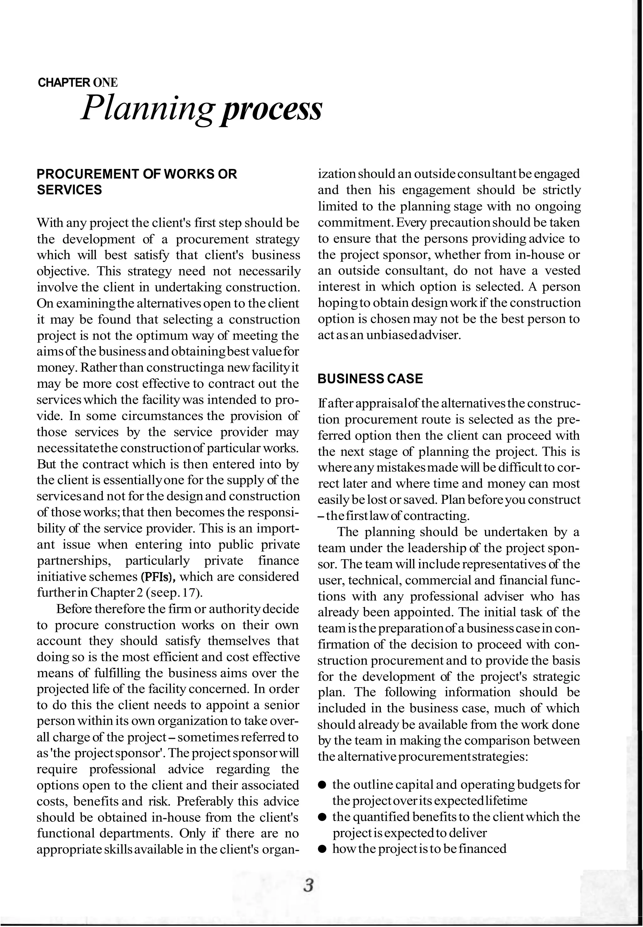 CHAPTER ONE
Planning process
PROCUREMENT OF WORKS OR
SERVICES
With any project the client's first step should be
the development of a procurement strategy
which will best satisfy that client's business
objective. This strategy need not necessarily
involve the client in undertaking construction.
On examiningthe alternativesopen to theclient
it may be found that selecting a construction
project is not the optimum way of meeting the
aimsof the businessand obtainingbestvaluefor
money. Ratherthan constructinga newfacilityit
may be more cost effective to contract out the
serviceswhich the facilitywas intended to pro-
vide. In some circumstances the provision of
those services by the service provider may
necessitatethe constructionof particular works.
But the contract which is then entered into by
the client is essentiallyone for the supply of the
servicesand not for the designand construction
of thoseworks;that then becomes the responsi-
bility of the service provider. This is an import-
ant issue when entering into public private
partnerships, particularly private finance
initiative schemes (PFIs),which are considered
furtherin Chapter2 (seep.17).
Before therefore the firm or authoritydecide
to procure construction works on their own
account they should satisfy themselves that
doing so is the most efficient and cost effective
means of fulfilling the business aims over the
projected life of the facility concerned. In order
to do this the client needs to appoint a senior
personwithinits own organization to take over-
all chargeof the project-sometimesreferred to
as'the projectsponsor'.The projectsponsorwill
require professional advice regarding the
options open to the client and their associated
costs, benefits and risk. Preferably this advice
should be obtained in-house from the client's
functional departments. Only if there are no
appropriateskillsavailable in the client's organ-
izationshould an outsideconsultantbeengaged
and then his engagement should be strictly
limited to the planning stage with no ongoing
commitment.Every precautionshould be taken
to ensure that the persons providing advice to
the project sponsor, whether from in-house or
an outside consultant, do not have a vested
interest in which option is selected. A person
hopingto obtain designworkif the construction
option is chosen may not be the best person to
actasan unbiasedadviser.
BUSINESS CASE
If afterappraisalof thealternativestheconstruc-
tion procurement route is selected as the pre-
ferred option then the client can proceed with
the next stage of planning the project. This is
whereany mistakesmadewill bedifficultto cor-
rect later and where time and money can most
easilybelost orsaved. Plan beforeyou construct
-thefirstlawof contracting.
The planning should be undertaken by a
team under the leadership of the project spon-
sor. The team will includerepresentatives of the
user, technical, commercial and financial func-
tions with any professional adviser who has
already been appointed. The initial task of the
teamisthepreparationof a businesscaseincon-
firmation of the decision to proceed with con-
struction procurement and to provide the basis
for the development of the project's strategic
plan. The following information should be
included in the business case, much of which
should already be available from the work done
by the team in making the comparison between
thealternativeprocurementstrategies:
the outline capital and operating budgetsfor
the projectoveritsexpectedlifetime
the quantified benefitsto the clientwhich the
projectisexpectedtodeliver
howthe projectisto befinanced
 