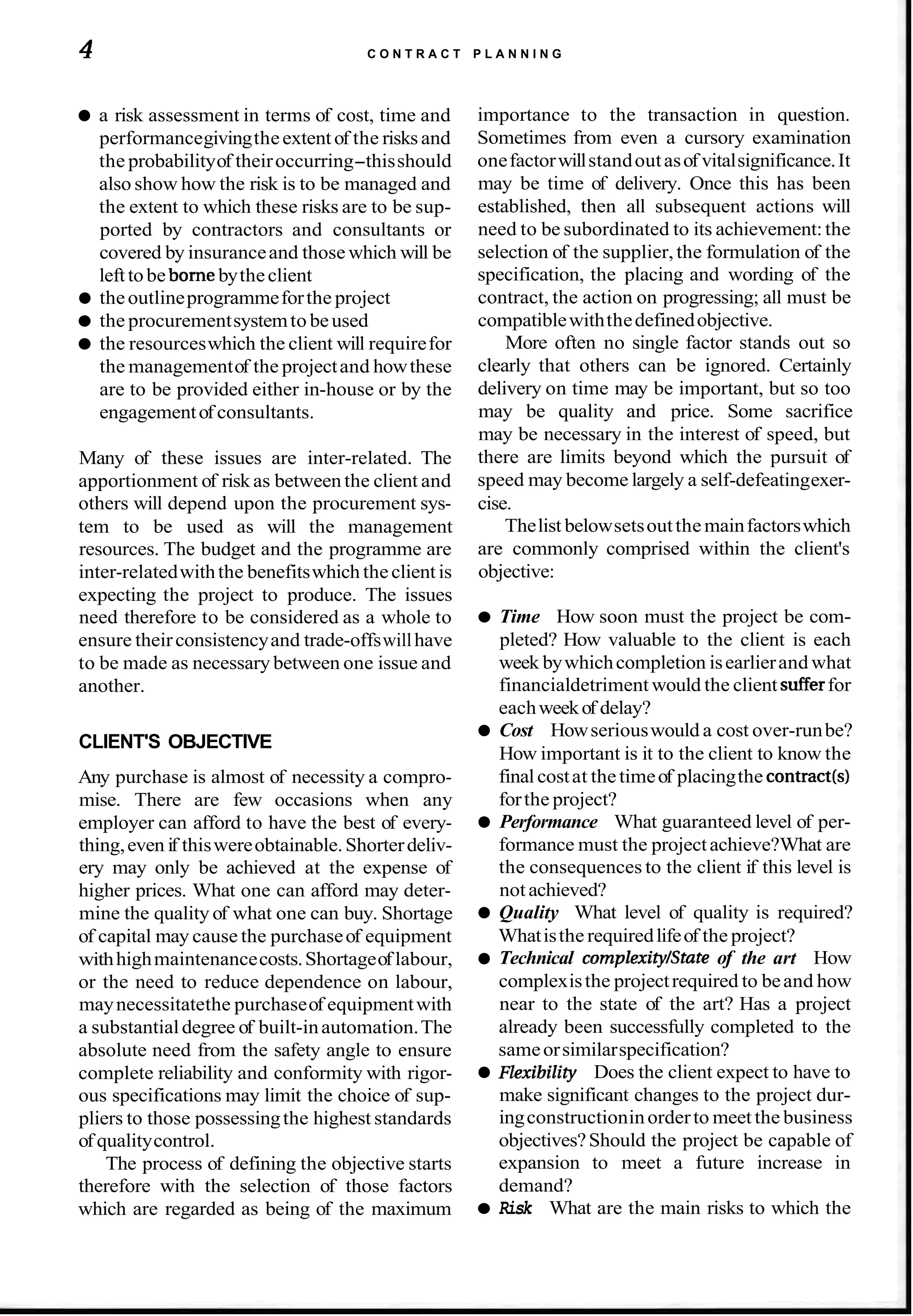 4 C O N T R A C T P L A N N I N G
a risk assessment in terms of cost, time and
performancegivingtheextentof the risks and
the probabilityof theiroccurring-thisshould
also show how the risk is to be managed and
the extent to which these risks are to be sup-
ported by contractors and consultants or
covered by insuranceand those which will be
lefttobe bornebytheclient
theoutlineprogrammeforthe project
the procurementsystemto beused
the resourceswhich the client will requirefor
the managementof the projectand howthese
are to be provided either in-house or by the
engagementof consultants.
Many of these issues are inter-related. The
apportionment of riskas between the client and
others will depend upon the procurement sys-
tem to be used as will the management
resources. The budget and the programme are
inter-relatedwiththe benefitswhich theclientis
expecting the project to produce. The issues
need therefore to be considered as a whole to
ensure theirconsistencyand trade-offswillhave
to be made as necessary between one issue and
another.
CLIENT'S OBJECTIVE
Any purchase is almost of necessity a compro-
mise. There are few occasions when any
employer can afford to have the best of every-
thing,even if thiswereobtainable.Shorterdeliv-
ery may only be achieved at the expense of
higher prices. What one can afford may deter-
mine the quality of what one can buy. Shortage
of capital may cause the purchaseof equipment
withhighmaintenancecosts.Shortageoflabour,
or the need to reduce dependence on labour,
maynecessitatethe purchaseof equipmentwith
a substantialdegree of built-inautomation.The
absolute need from the safety angle to ensure
complete reliability and conformity with rigor-
ous specifications may limit the choice of sup-
pliers to those possessingthe highest standards
of qualitycontrol.
The process of defining the objective starts
therefore with the selection of those factors
which are regarded as being of the maximum
importance to the transaction in question.
Sometimes from even a cursory examination
onefactorwillstandoutasof vitalsignificance.It
may be time of delivery. Once this has been
established, then all subsequent actions will
need to be subordinated to its achievement:the
selection of the supplier,the formulation of the
specification, the placing and wording of the
contract, the action on progressing; all must be
compatiblewiththedefinedobjective.
More often no single factor stands out so
clearly that others can be ignored. Certainly
delivery on time may be important, but so too
may be quality and price. Some sacrifice
may be necessary in the interest of speed, but
there are limits beyond which the pursuit of
speed may become largely a self-defeatingexer-
cise.
Thelist belowsetsoutthemainfactorswhich
are commonly comprised within the client's
objective:
Time How soon must the project be com-
pleted? How valuable to the client is each
week bywhichcompletion isearlierand what
financialdetriment would the client sufferfor
eachweekof delay?
Cost Howseriouswould a cost over-runbe?
How important is it to the client to know the
finalcostat thetimeof placingthe contract(s1
forthe project?
Performance What guaranteed level of per-
formance must the projectachieve?What are
the consequences to the client if this level is
not achieved?
Quality What level of quality is required?
Whatisthe requiredlifeof the project?
Technical complexityIState of the art How
complexisthe projectrequired to beand how
near to the state of the art? Has a project
already been successfully completed to the
sameorsimilarspecification?
nexibility Does the client expect to have to
make significant changes to the project dur-
ingconstructioninorderto meet the business
objectives?Should the project be capable of
expansion to meet a future increase in
demand?
Risk What are the main risks to which the
 
