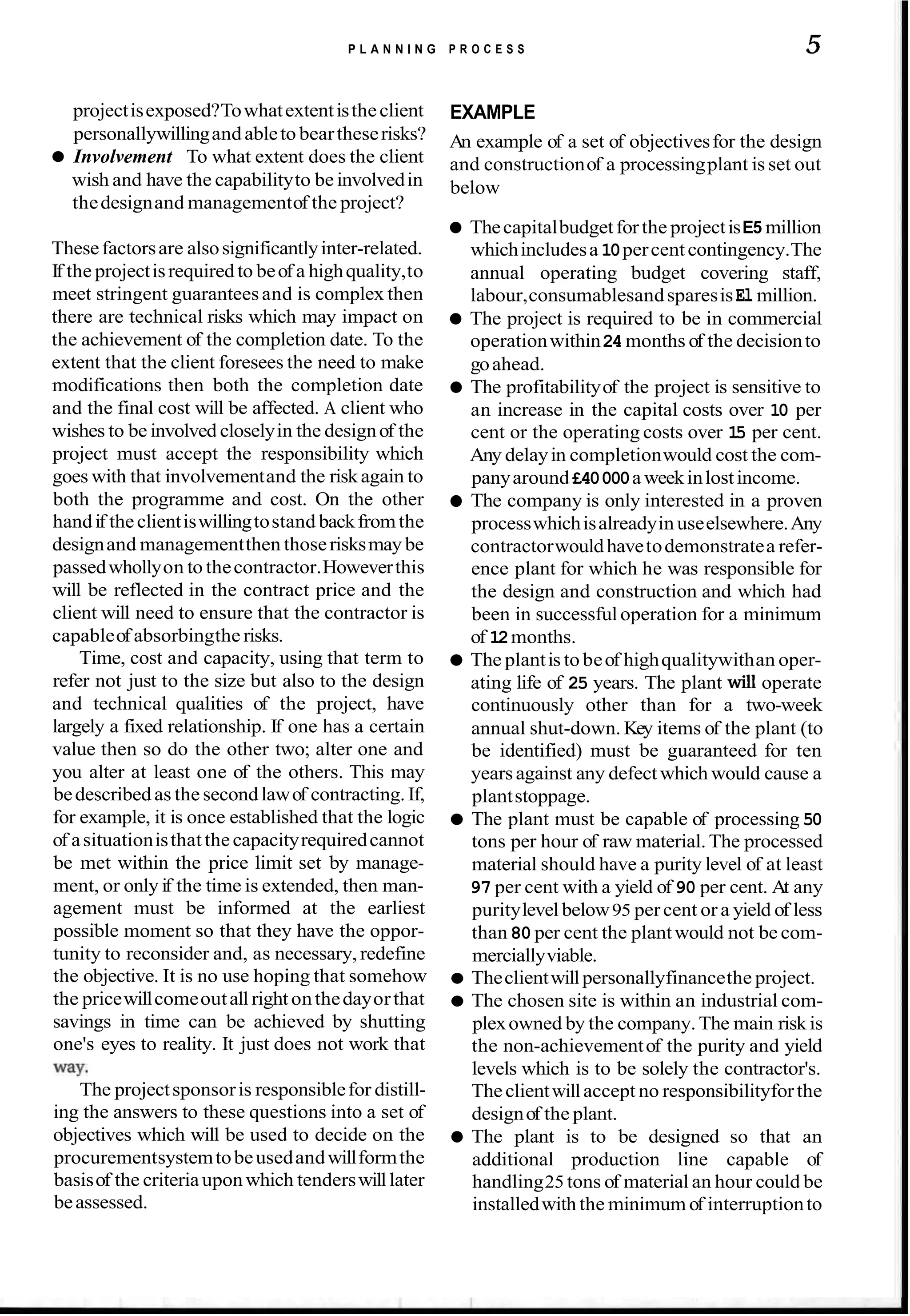 P L A N N I N G P R O C E S S 5
projectisexposed?Towhatextentistheclient
personallywillingandableto beartheserisks?
Involvement To what extent does the client
wish and have the capabilityto beinvolvedin
thedesignand managementof the project?
Thesefactorsare alsosignificantlyinter-related.
If the projectisrequiredto beof a highquality,to
meet stringent guaranteesand is complex then
there are technical risks which may impact on
the achievement of the completion date. To the
extent that the client foresees the need to make
modifications then both the completion date
and the final cost will be affected. A client who
wishes to be involved closelyin the designof the
project must accept the responsibility which
goes with that involvementand the riskagain to
both the programme and cost. On the other
handif theclientiswillingtostand backfrom the
designand managementthen thoserisksmay be
passedwhollyon to thecontractor.Howeverthis
will be reflected in the contract price and the
client will need to ensure that the contractor is
capableof absorbingthe risks.
Time, cost and capacity, using that term to
refer not just to the size but also to the design
and technical qualities of the project, have
largely a fixed relationship. If one has a certain
value then so do the other two; alter one and
you alter at least one of the others. This may
bedescribed as the secondlawof contracting. If,
for example, it is once established that the logic
of asituationisthatthecapacityrequiredcannot
be met within the price limit set by manage-
ment, or only if the time is extended, then man-
agement must be informed at the earliest
possible moment so that they have the oppor-
tunity to reconsider and, as necessary, redefine
the objective. It is no use hoping that somehow
the pricewillcomeoutall rightonthedayorthat
savings in time can be achieved by shutting
one's eyes to reality. It just does not work that
way.
The projectsponsoris responsiblefor distill-
ing the answers to these questions into a set of
objectives which will be used to decide on the
procurementsystemtobeusedandwillformthe
basisof the criteriauponwhich tenderswilllater
beassessed.
EXAMPLE
An example of a set of objectivesfor the design
and constructionof a processingplant is set out
below
Thecapitalbudgetforthe projectisE5 million
whichincludesa 10percent contingency.The
annual operating budget covering staff,
labour,consumablesandsparesisEl million.
The project is required to be in commercial
operationwithin24months of the decisionto
goahead.
The profitabilityof the project is sensitive to
an increase in the capital costs over 10 per
cent or the operating costs over 15 per cent.
Any delayin completionwould cost the com-
panyaround£40000a weekinlostincome.
The company is only interested in a proven
processwhichisalreadyin useelsewhere.Any
contractorwouldhavetodemonstratea refer-
ence plant for which he was responsible for
the design and construction and which had
been in successfuloperation for a minimum
of 12months.
The plantis to beof highqualitywithan oper-
ating life of 25 years. The plant will operate
continuously other than for a two-week
annual shut-down. Key items of the plant (to
be identified) must be guaranteed for ten
yearsagainst any defect which would cause a
plantstoppage.
The plant must be capable of processing 50
tons per hour of raw material.The processed
material should have a purity level of at least
97 per cent with a yield of 90 per cent. At any
puritylevel below95 percent or a yield of less
than 80 per cent the plantwould not be com-
merciallyviable.
Theclientwillpersonallyfinancethe project.
The chosen site is within an industrial com-
plexowned by the company. The main risk is
the non-achievementof the purity and yield
levels which is to be solely the contractor's.
Theclientwillaccept no responsibilityforthe
designof the plant.
The plant is to be designed so that an
additional production line capable of
handling25 tons of material an hour could be
installedwith the minimum of interruptionto
 