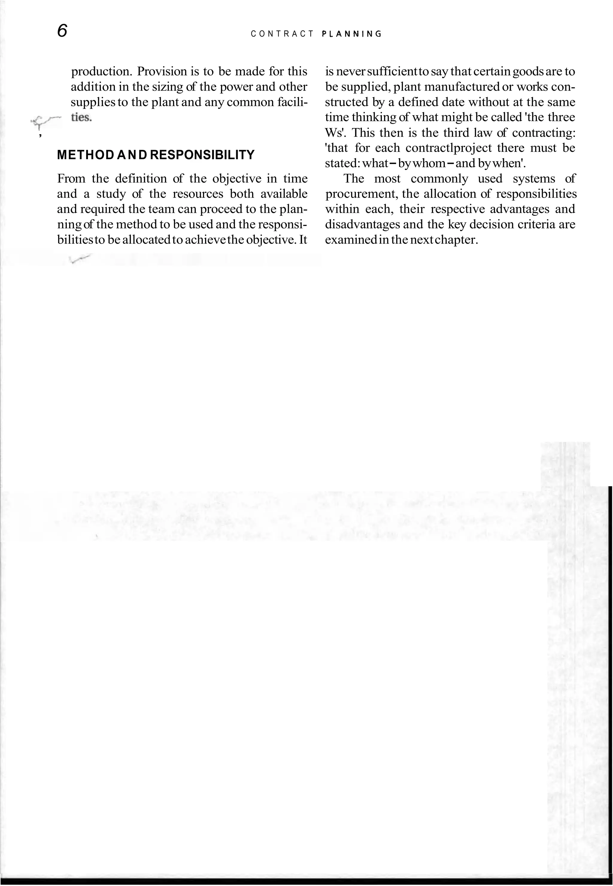 6 C O N T R A C T P L A N N I N G
production. Provision is to be made for this is neversufficienttosaythatcertaingoodsare to
addition in the sizing of the power and other be supplied, plant manufactured or works con-
suppliesto the plant and any common facili- structed by a defined date without at the same
ties-
time thinking of what might be called 'the three
, Ws'. This then is the third law of contracting:
METHOD AND RESPONSIBILITY
'that for each contractlproject there must be
stated:what-bywhom-and bywhen'.
From the definition of the objective in time The most commonly used systems of
and a study of the resources both available procurement, the allocation of responsibilities
and required the team can proceed to the plan- within each, their respective advantages and
ningof the method to be used and the responsi- disadvantages and the key decision criteria are
bilitiesto beallocatedtoachievetheobjective.It examinedinthenextchapter.
 