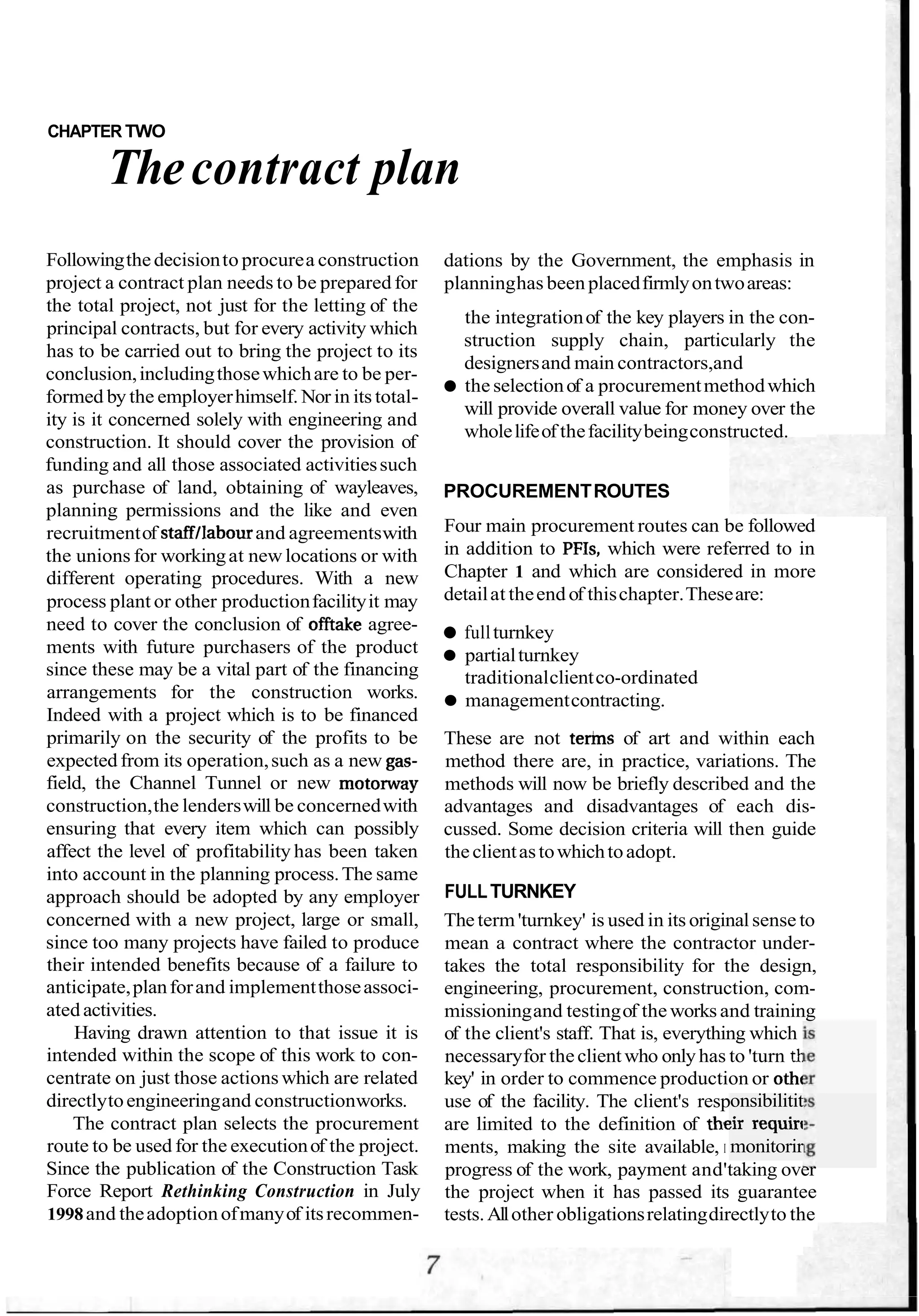 CHAPTER TWO
Thecontract plan
Followingthedecisionto procurea construction
project a contract plan needs to be prepared for
the total project, not just for the letting of the
principal contracts, but for every activity which
has to be carried out to bring the project to its
conclusion,includingthosewhichare to be per-
formed by the employerhimself. Nor in its total-
ity is it concerned solely with engineering and
construction. It should cover the provision of
funding and all those associated activitiessuch
as purchase of land, obtaining of wayleaves,
planning permissions and the like and even
recruitmentof staffllabourand agreementswith
the unions for workingat newlocations or with
different operating procedures. With a new
process plant or other productionfacilityit may
need to cover the conclusion of offtake agree-
ments with future purchasers of the product
since these may be a vital part of the financing
arrangements for the construction works.
Indeed with a project which is to be financed
primarily on the security of the profits to be
expected from its operation,such as a new gas-
field, the Channel Tunnel or new motonvay
construction,the lenderswill be concernedwith
ensuring that every item which can possibly
affect the level of profitability has been taken
into account in the planning process.The same
approach should be adopted by any employer
concerned with a new project, large or small,
since too many projects have failed to produce
their intended benefits because of a failure to
anticipate,planforand implementthoseassoci-
ated activities.
Having drawn attention to that issue it is
intended within the scope of this work to con-
centrate on just those actions which are related
directlytoengineeringand constructionworks.
The contract plan selects the procurement
route to be used for the executionof the project.
Since the publication of the Construction Task
Force Report Rethinking Construction in July
1998and theadoptionofmanyof itsrecommen-
dations by the Government, the emphasis in
planninghas been placedfirmlyontwoareas:
the integrationof the key players in the con-
struction supply chain, particularly the
designersand main contractors,and
the selectionof a procurementmethodwhich
will provide overall value for money over the
wholelifeof thefacilitybeingconstructed.
PROCUREMENTROUTES
Four main procurement routes can be followed
in addition to PFIs, which were referred to in
Chapter 1 and which are considered in more
detailat theend of thischapter.Theseare:
fullturnkey
partialturnkey
traditionalclientco-ordinated
managementcontracting.
These are not terins of art and within each
method there are, in practice, variations. The
methods will now be briefly described and the
advantages and disadvantages of each dis-
cussed. Some decision criteria will then guide
theclientastowhichtoadopt.
FULLTURNKEY
The term 'turnkey' is used in its originalsense to
mean a contract where the contractor under-
takes the total responsibility for the design,
engineering, procurement, construction, com-
missioningand testingof the works and training
of the client's staff. That is, everything which
necessaryfor theclientwho onlyhas to 'turn tk
key' in order to commence production or othc
use of the facility. The client's resp
are limited to the definition of the
ments, making the site available, I
progress of the work, payment and'taking over
the project when it has passed its guarantee
tests.Allother obligationsrelatingdirectlyto the
onsibilitit
!ir requirc
monitorir
 